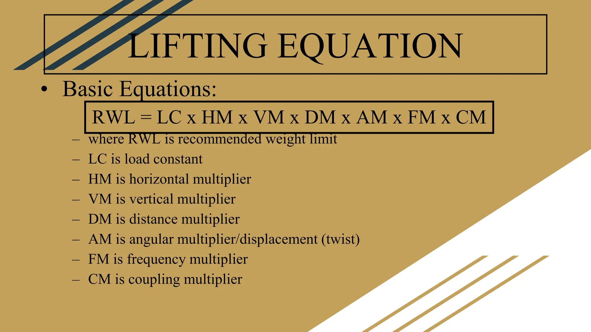 LIFTING EQUATION
• Basic Equations:
– where RWL is recommended weight limit
– LC is load constant
– HM is horizontal multiplier
– VM is vertical multiplier
– DM is distance multiplier
– AM is angular multiplier/displacement (twist)
– FM is frequency multiplier
– CM is coupling multiplier
RWL = LC x HM x VM x DM x AM x FM x CM
 