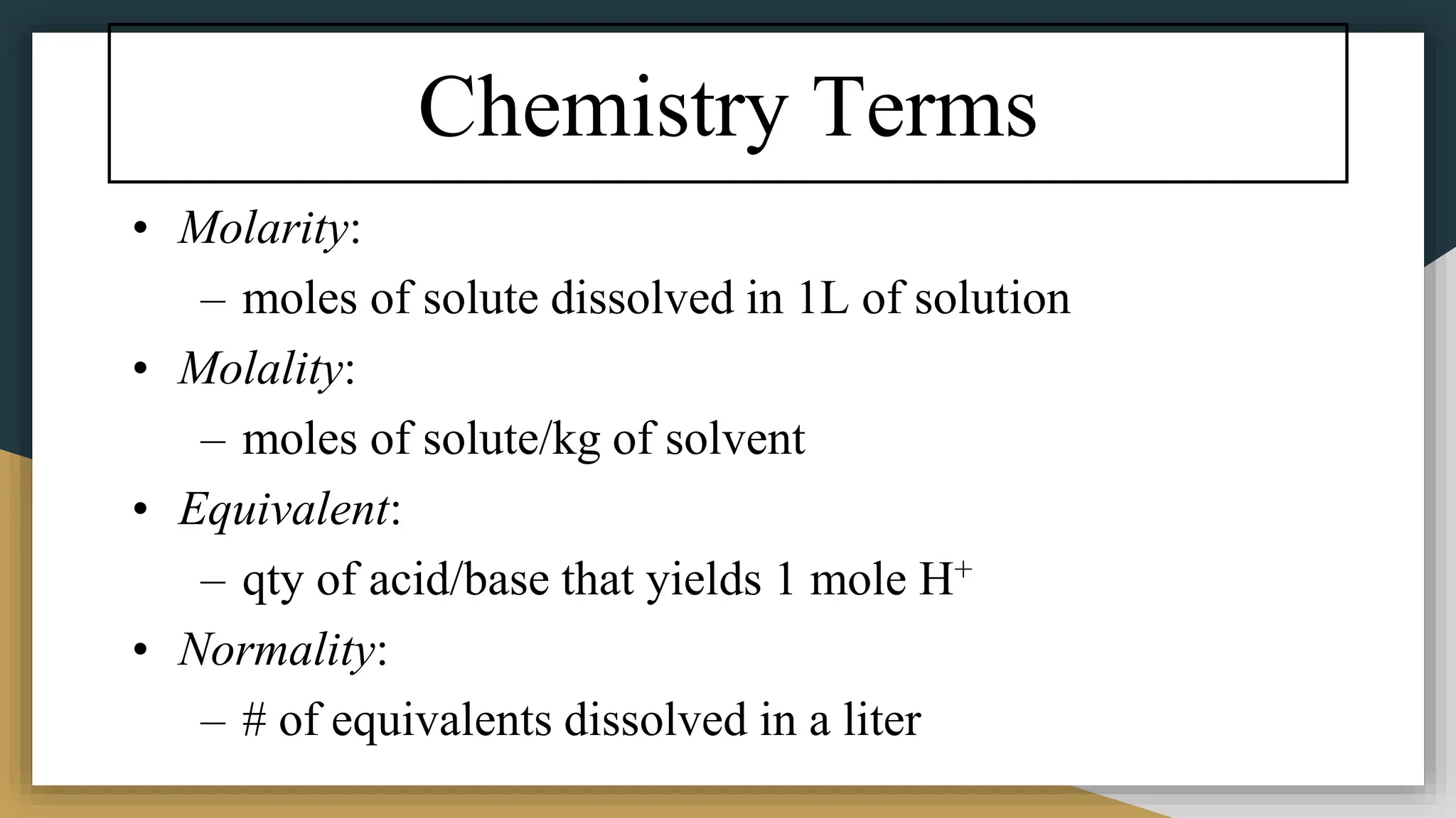 Chemistry Terms
• Molarity:
– moles of solute dissolved in 1L of solution
• Molality:
– moles of solute/kg of solvent
• Equivalent:
– qty of acid/base that yields 1 mole H+
• Normality:
– # of equivalents dissolved in a liter
 