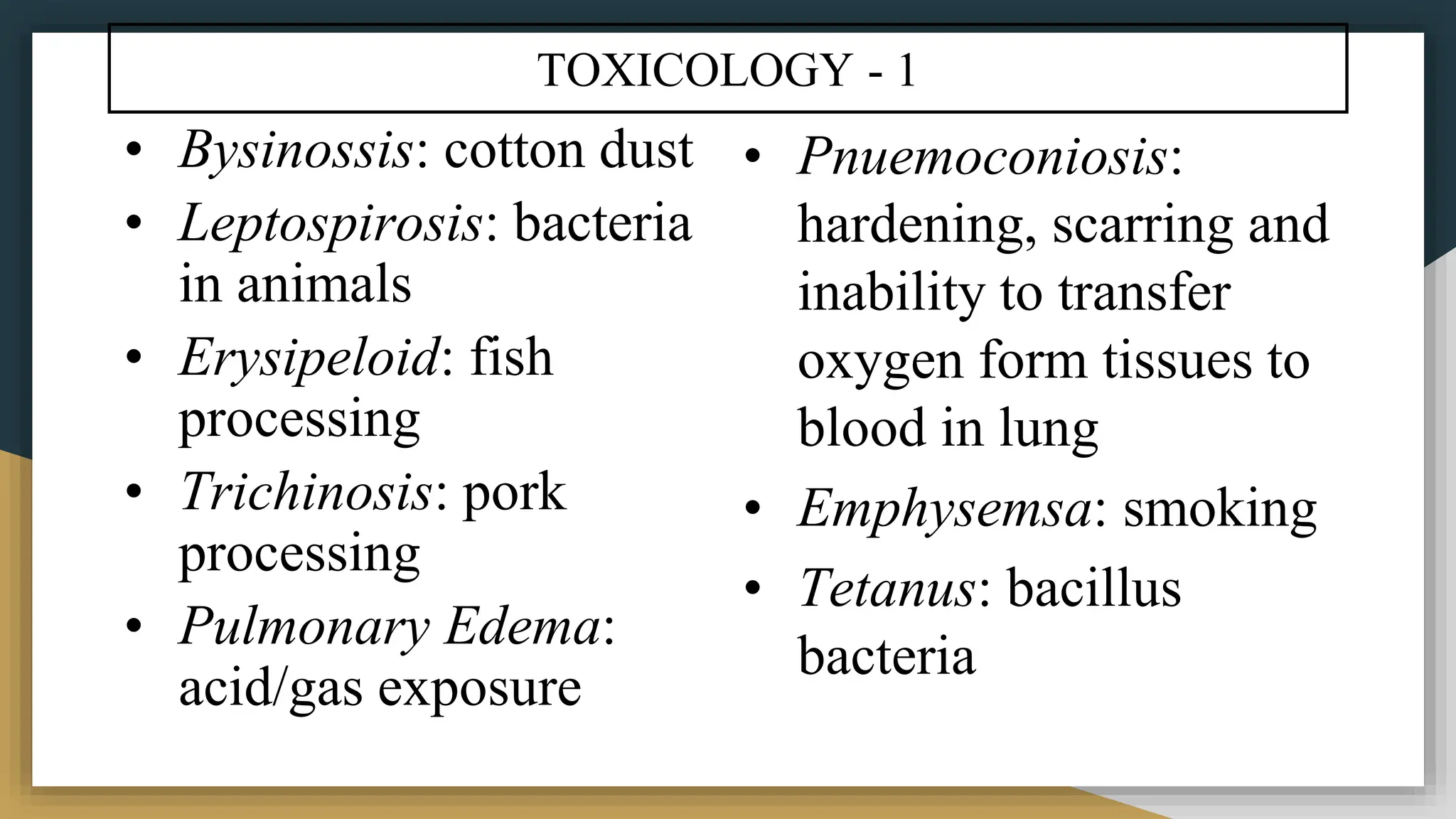 TOXICOLOGY - 1
• Bysinossis: cotton dust
• Leptospirosis: bacteria
in animals
• Erysipeloid: fish
processing
• Trichinosis: pork
processing
• Pulmonary Edema:
acid/gas exposure
• Pnuemoconiosis:
hardening, scarring and
inability to transfer
oxygen form tissues to
blood in lung
• Emphysemsa: smoking
• Tetanus: bacillus
bacteria
 