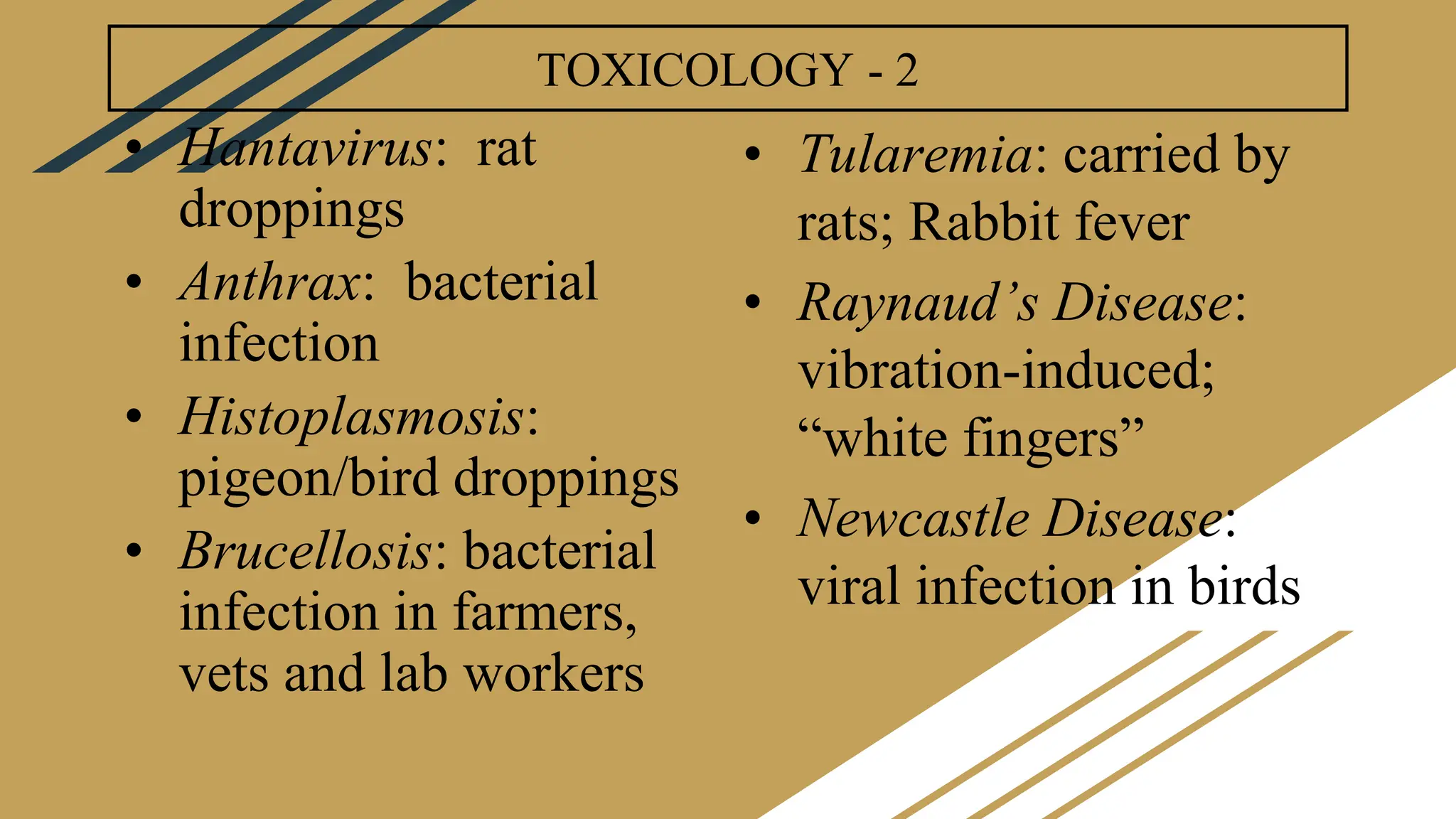 TOXICOLOGY - 2
• Hantavirus: rat
droppings
• Anthrax: bacterial
infection
• Histoplasmosis:
pigeon/bird droppings
• Brucellosis: bacterial
infection in farmers,
vets and lab workers
• Tularemia: carried by
rats; Rabbit fever
• Raynaud’s Disease:
vibration-induced;
“white fingers”
• Newcastle Disease:
viral infection in birds
 