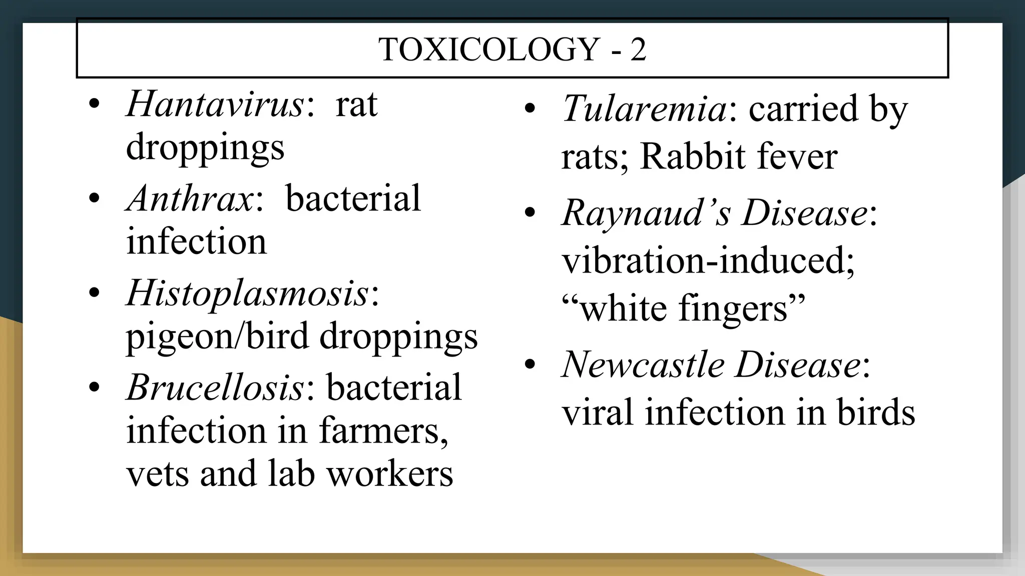 TOXICOLOGY - 2
• Hantavirus: rat
droppings
• Anthrax: bacterial
infection
• Histoplasmosis:
pigeon/bird droppings
• Brucellosis: bacterial
infection in farmers,
vets and lab workers
• Tularemia: carried by
rats; Rabbit fever
• Raynaud’s Disease:
vibration-induced;
“white fingers”
• Newcastle Disease:
viral infection in birds
 