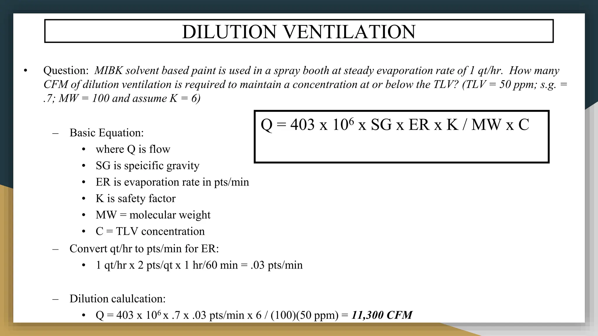 DILUTION VENTILATION
• Question: MIBK solvent based paint is used in a spray booth at steady evaporation rate of 1 qt/hr. How many
CFM of dilution ventilation is required to maintain a concentration at or below the TLV? (TLV = 50 ppm; s.g. =
.7; MW = 100 and assume K = 6)
– Basic Equation:
• where Q is flow
• SG is speicific gravity
• ER is evaporation rate in pts/min
• K is safety factor
• MW = molecular weight
• C = TLV concentration
– Convert qt/hr to pts/min for ER:
• 1 qt/hr x 2 pts/qt x 1 hr/60 min = .03 pts/min
– Dilution calulcation:
• Q = 403 x 106 x .7 x .03 pts/min x 6 / (100)(50 ppm) = 11,300 CFM
Q = 403 x 106 x SG x ER x K / MW x C
 