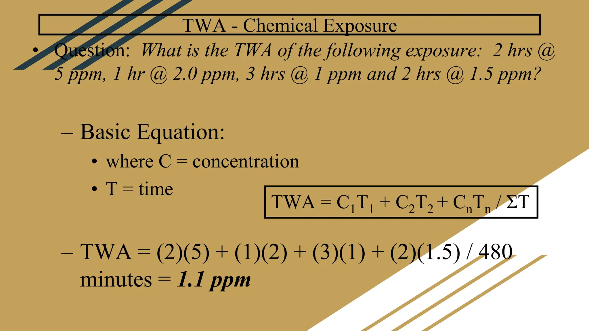 TWA - Chemical Exposure
• Question: What is the TWA of the following exposure: 2 hrs @
5 ppm, 1 hr @ 2.0 ppm, 3 hrs @ 1 ppm and 2 hrs @ 1.5 ppm?
– Basic Equation:
• where C = concentration
• T = time
– TWA = (2)(5) + (1)(2) + (3)(1) + (2)(1.5) / 480
minutes = 1.1 ppm
TWA = C1T1 + C2T2 + CnTn / ΣT
 