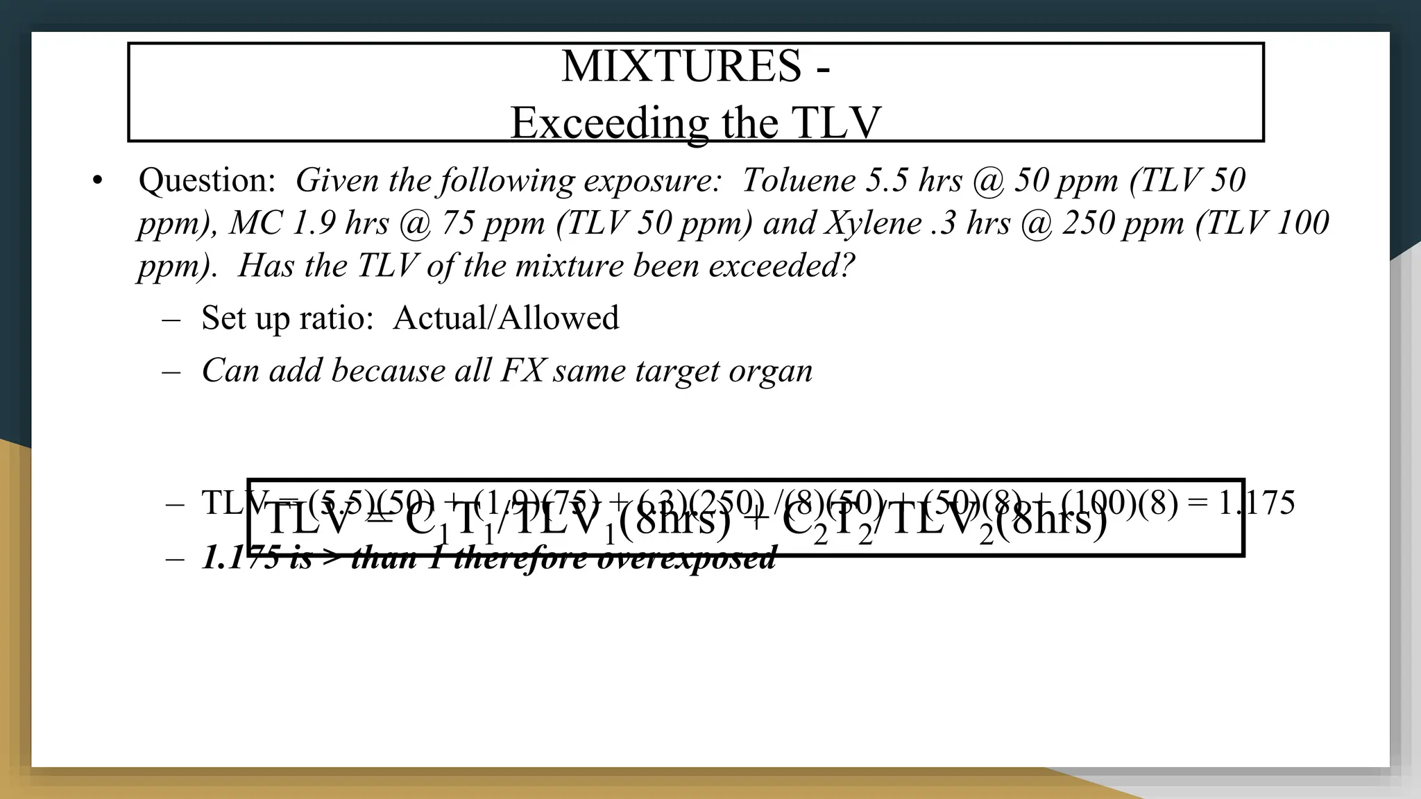 MIXTURES -
Exceeding the TLV
• Question: Given the following exposure: Toluene 5.5 hrs @ 50 ppm (TLV 50
ppm), MC 1.9 hrs @ 75 ppm (TLV 50 ppm) and Xylene .3 hrs @ 250 ppm (TLV 100
ppm). Has the TLV of the mixture been exceeded?
– Set up ratio: Actual/Allowed
– Can add because all FX same target organ
– TLV = (5.5)(50) + (1.9)(75) + (.3)(250) /(8)(50) + (50)(8) + (100)(8) = 1.175
– 1.175 is > than 1 therefore overexposed
TLV = C1T1/TLV1(8hrs) + C2T2/TLV2(8hrs)
 