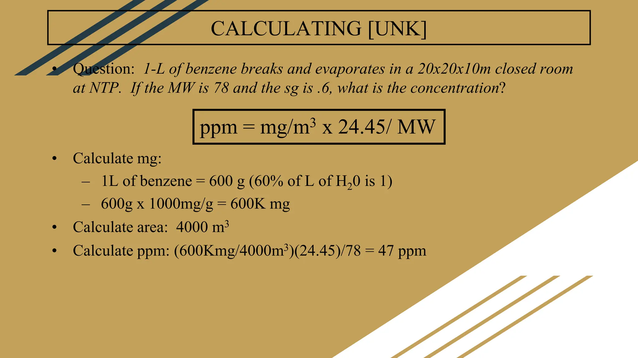 CALCULATING [UNK]
• Question: 1-L of benzene breaks and evaporates in a 20x20x10m closed room
at NTP. If the MW is 78 and the sg is .6, what is the concentration?
• Calculate mg:
– 1L of benzene = 600 g (60% of L of H20 is 1)
– 600g x 1000mg/g = 600K mg
• Calculate area: 4000 m3
• Calculate ppm: (600Kmg/4000m3)(24.45)/78 = 47 ppm
ppm = mg/m3 x 24.45/ MW
 