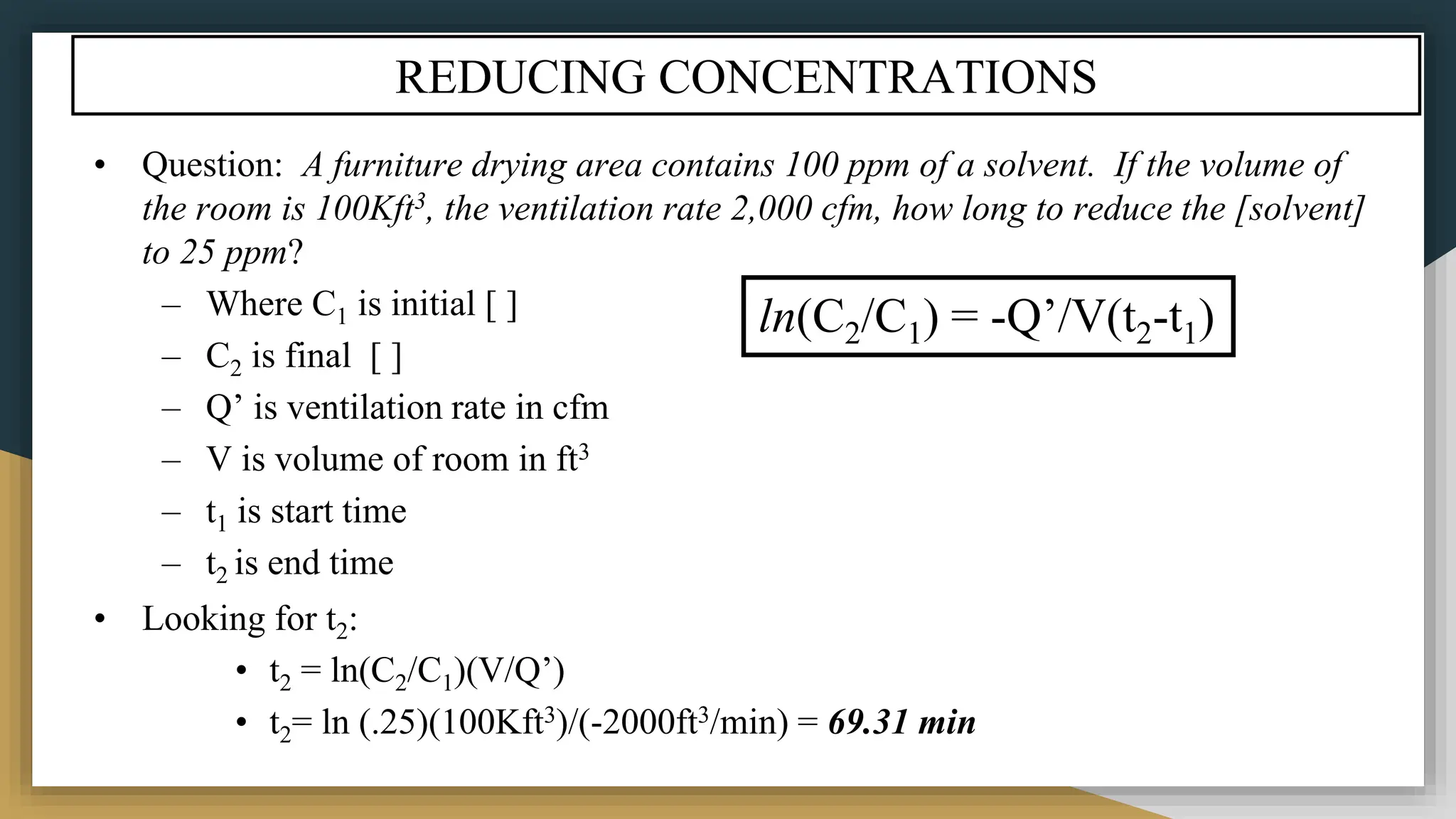 REDUCING CONCENTRATIONS
• Question: A furniture drying area contains 100 ppm of a solvent. If the volume of
the room is 100Kft3, the ventilation rate 2,000 cfm, how long to reduce the [solvent]
to 25 ppm?
– Where C1 is initial [ ]
– C2 is final [ ]
– Q’ is ventilation rate in cfm
– V is volume of room in ft3
– t1 is start time
– t2 is end time
• Looking for t2:
• t2 = ln(C2/C1)(V/Q’)
• t2= ln (.25)(100Kft3)/(-2000ft3/min) = 69.31 min
ln(C2/C1) = -Q’/V(t2-t1)
 