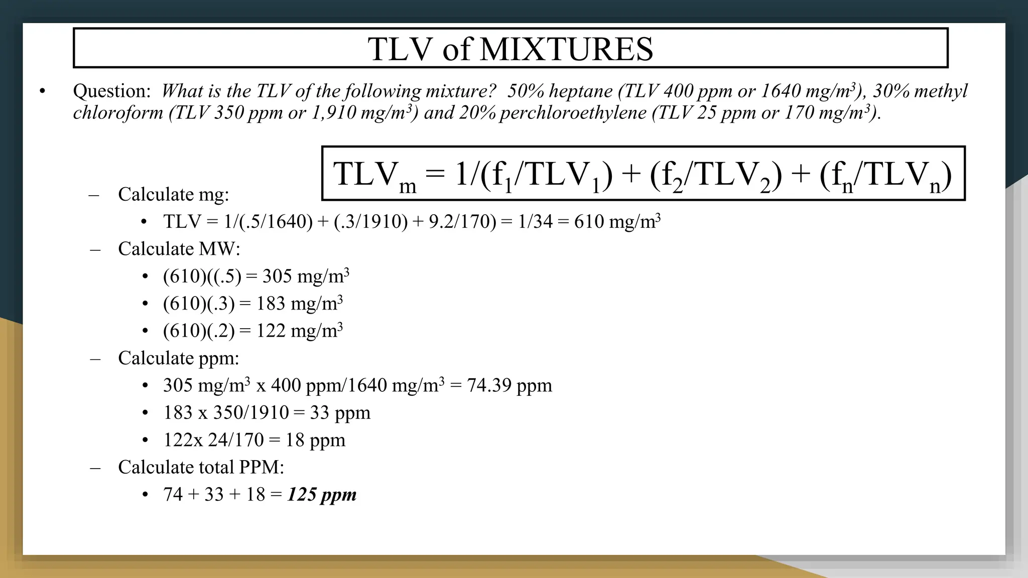 TLV of MIXTURES
• Question: What is the TLV of the following mixture? 50% heptane (TLV 400 ppm or 1640 mg/m3), 30% methyl
chloroform (TLV 350 ppm or 1,910 mg/m3) and 20% perchloroethylene (TLV 25 ppm or 170 mg/m3).
– Calculate mg:
• TLV = 1/(.5/1640) + (.3/1910) + 9.2/170) = 1/34 = 610 mg/m3
– Calculate MW:
• (610)((.5) = 305 mg/m3
• (610)(.3) = 183 mg/m3
• (610)(.2) = 122 mg/m3
– Calculate ppm:
• 305 mg/m3 x 400 ppm/1640 mg/m3 = 74.39 ppm
• 183 x 350/1910 = 33 ppm
• 122x 24/170 = 18 ppm
– Calculate total PPM:
• 74 + 33 + 18 = 125 ppm
TLVm = 1/(f1/TLV1) + (f2/TLV2) + (fn/TLVn)
 