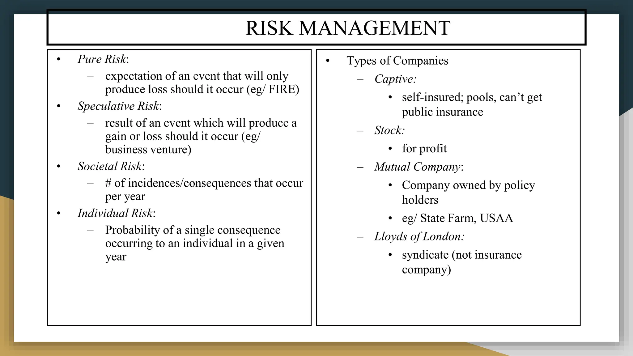 RISK MANAGEMENT
• Pure Risk:
– expectation of an event that will only
produce loss should it occur (eg/ FIRE)
• Speculative Risk:
– result of an event which will produce a
gain or loss should it occur (eg/
business venture)
• Societal Risk:
– # of incidences/consequences that occur
per year
• Individual Risk:
– Probability of a single consequence
occurring to an individual in a given
year
• Types of Companies
– Captive:
• self-insured; pools, can’t get
public insurance
– Stock:
• for profit
– Mutual Company:
• Company owned by policy
holders
• eg/ State Farm, USAA
– Lloyds of London:
• syndicate (not insurance
company)
 