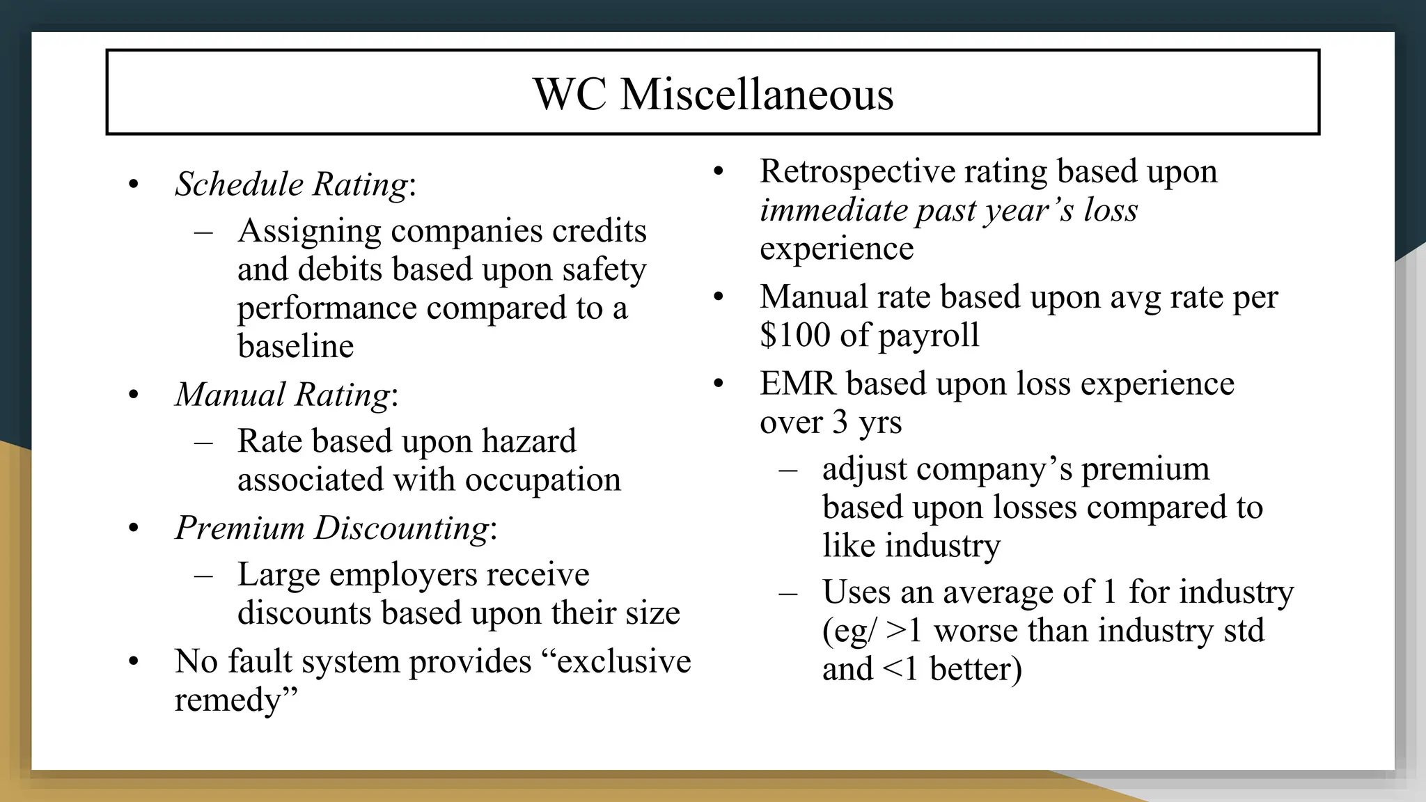 WC Miscellaneous
• Schedule Rating:
– Assigning companies credits
and debits based upon safety
performance compared to a
baseline
• Manual Rating:
– Rate based upon hazard
associated with occupation
• Premium Discounting:
– Large employers receive
discounts based upon their size
• No fault system provides “exclusive
remedy”
• Retrospective rating based upon
immediate past year’s loss
experience
• Manual rate based upon avg rate per
$100 of payroll
• EMR based upon loss experience
over 3 yrs
– adjust company’s premium
based upon losses compared to
like industry
– Uses an average of 1 for industry
(eg/ >1 worse than industry std
and <1 better)
 