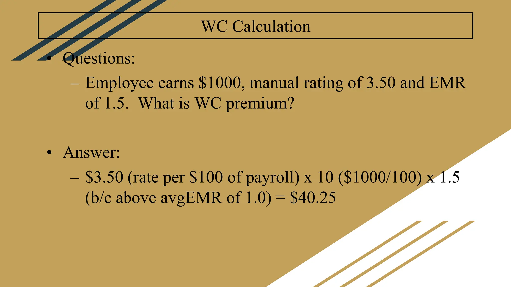 WC Calculation
• Questions:
– Employee earns $1000, manual rating of 3.50 and EMR
of 1.5. What is WC premium?
• Answer:
– $3.50 (rate per $100 of payroll) x 10 ($1000/100) x 1.5
(b/c above avgEMR of 1.0) = $40.25
 