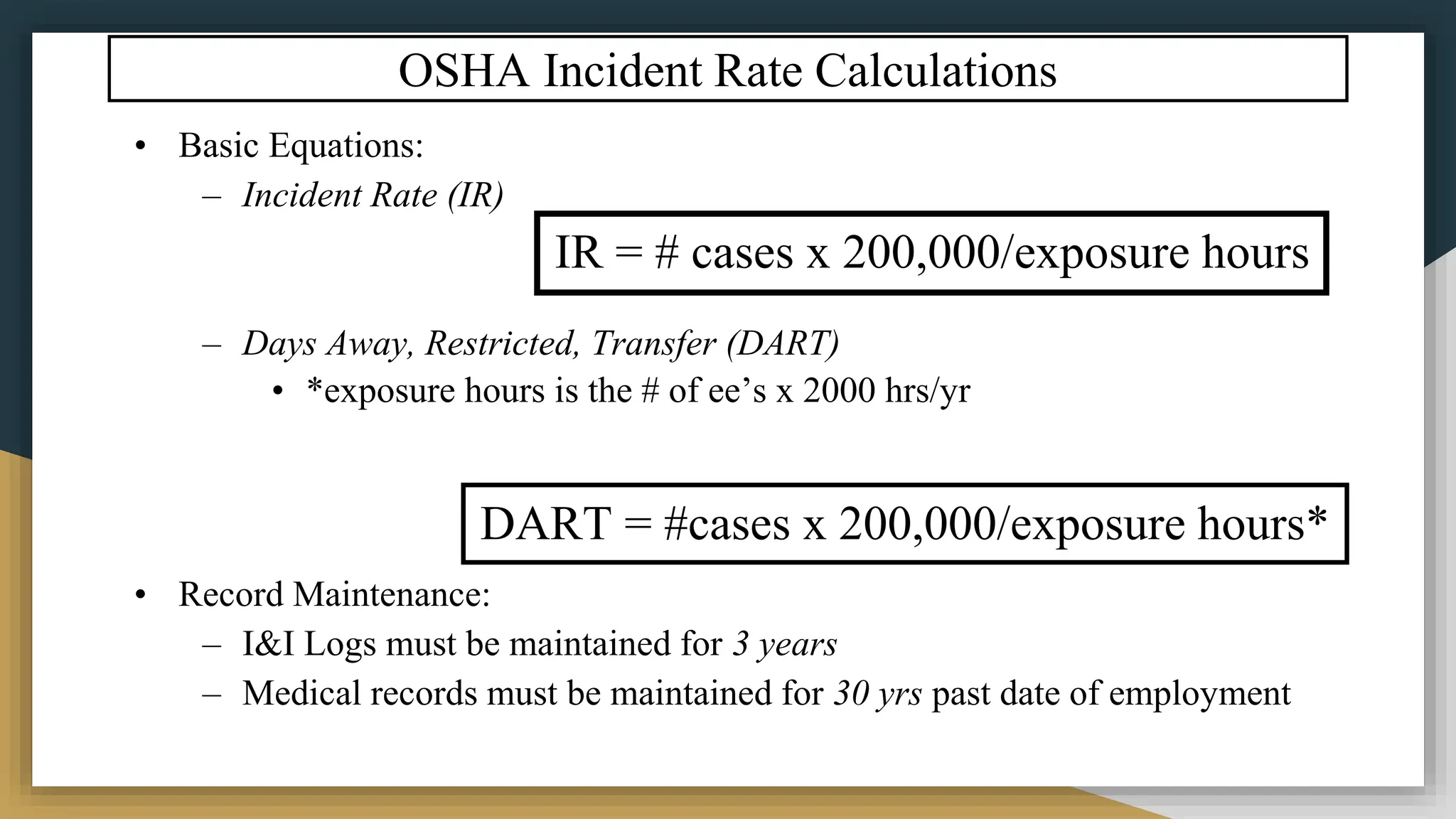 OSHA Incident Rate Calculations
• Basic Equations:
– Incident Rate (IR)
– Days Away, Restricted, Transfer (DART)
• *exposure hours is the # of ee’s x 2000 hrs/yr
• Record Maintenance:
– I&I Logs must be maintained for 3 years
– Medical records must be maintained for 30 yrs past date of employment
IR = # cases x 200,000/exposure hours
DART = #cases x 200,000/exposure hours*
 