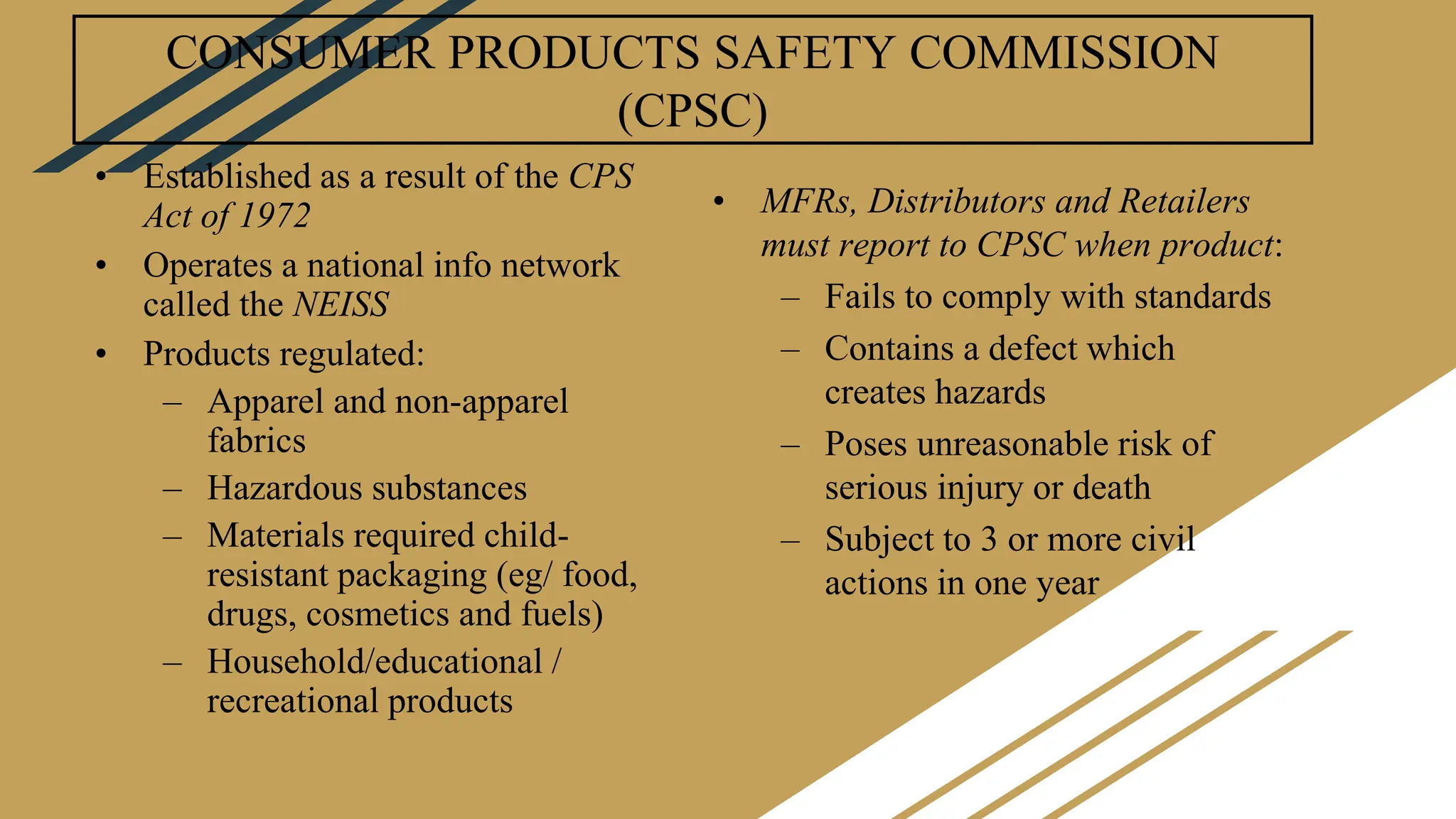 CONSUMER PRODUCTS SAFETY COMMISSION
(CPSC)
• Established as a result of the CPS
Act of 1972
• Operates a national info network
called the NEISS
• Products regulated:
– Apparel and non-apparel
fabrics
– Hazardous substances
– Materials required child-
resistant packaging (eg/ food,
drugs, cosmetics and fuels)
– Household/educational /
recreational products
• MFRs, Distributors and Retailers
must report to CPSC when product:
– Fails to comply with standards
– Contains a defect which
creates hazards
– Poses unreasonable risk of
serious injury or death
– Subject to 3 or more civil
actions in one year
 