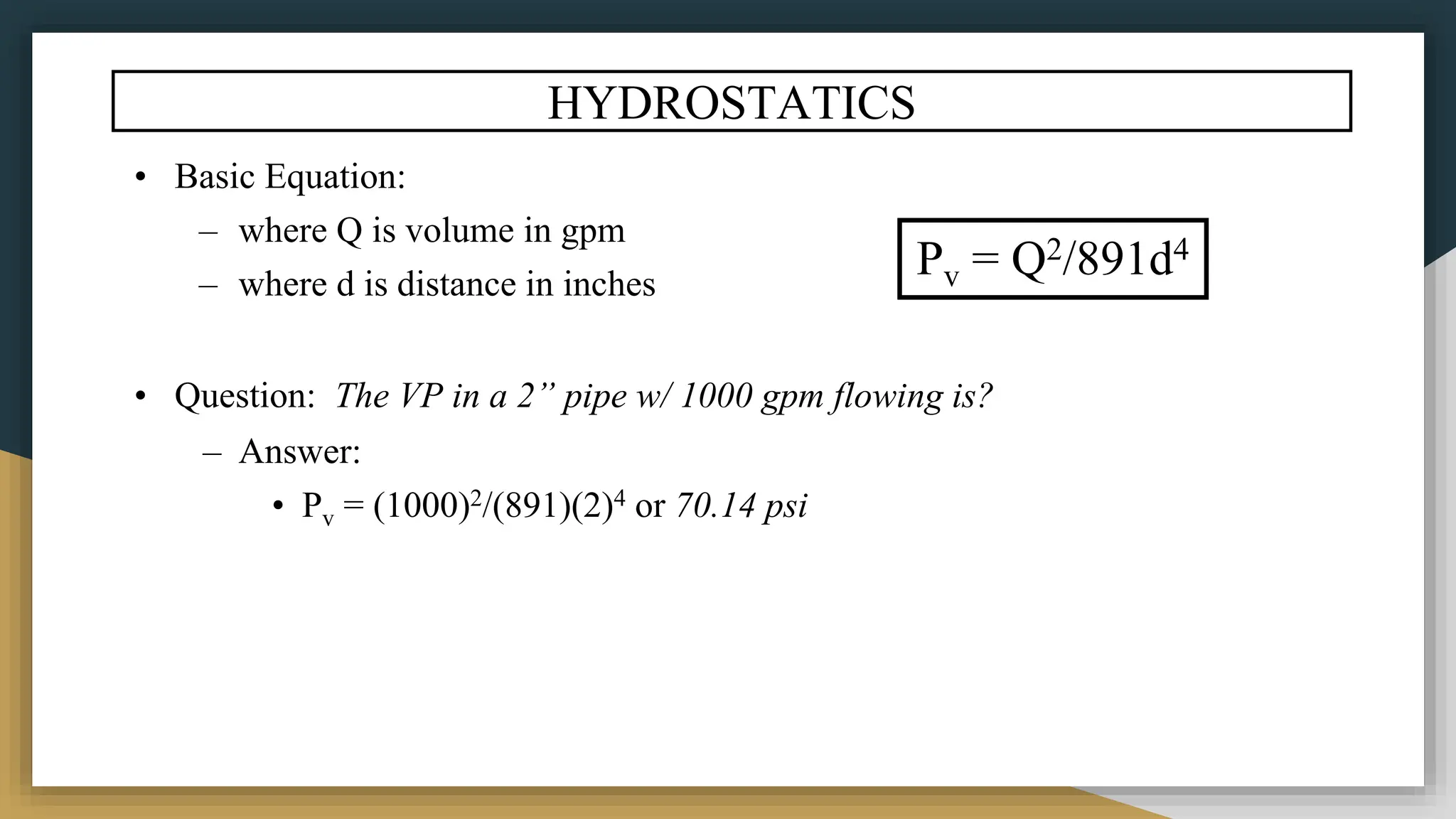 HYDROSTATICS
• Basic Equation:
– where Q is volume in gpm
– where d is distance in inches
• Question: The VP in a 2” pipe w/ 1000 gpm flowing is?
– Answer:
• Pv = (1000)2/(891)(2)4 or 70.14 psi
Pv = Q2/891d4
 