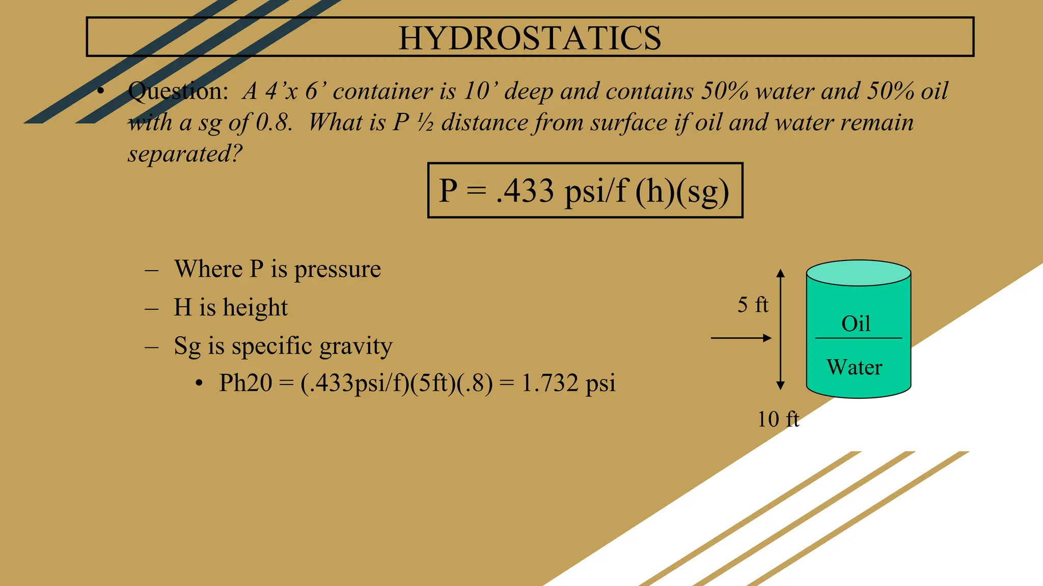 HYDROSTATICS
• Question: A 4’x 6’ container is 10’ deep and contains 50% water and 50% oil
with a sg of 0.8. What is P ½ distance from surface if oil and water remain
separated?
– Where P is pressure
– H is height
– Sg is specific gravity
• Ph20 = (.433psi/f)(5ft)(.8) = 1.732 psi
P = .433 psi/f (h)(sg)
Oil
Water
10 ft
5 ft
 