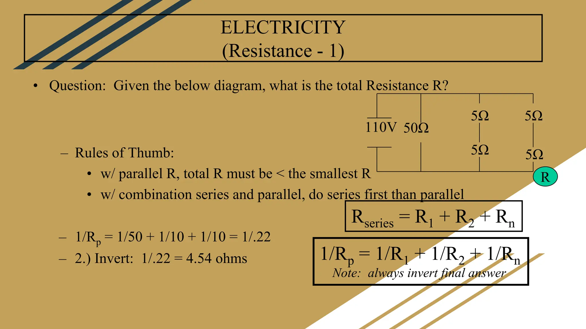 ELECTRICITY
(Resistance - 1)
• Question: Given the below diagram, what is the total Resistance R?
– Rules of Thumb:
• w/ parallel R, total R must be < the smallest R
• w/ combination series and parallel, do series first than parallel
– 1/Rp = 1/50 + 1/10 + 1/10 = 1/.22
– 2.) Invert: 1/.22 = 4.54 ohms 1/Rp = 1/R1 + 1/R2 + 1/Rn
Note: always invert final answer
Rseries = R1 + R2 + Rn
110V 50Ω
5Ω
5Ω
5Ω
5Ω
R
 