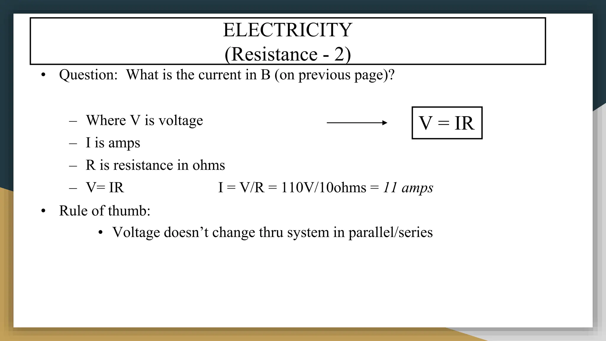 ELECTRICITY
(Resistance - 2)
• Question: What is the current in B (on previous page)?
– Where V is voltage
– I is amps
– R is resistance in ohms
– V= IR I = V/R = 110V/10ohms = 11 amps
• Rule of thumb:
• Voltage doesn’t change thru system in parallel/series
V = IR
 