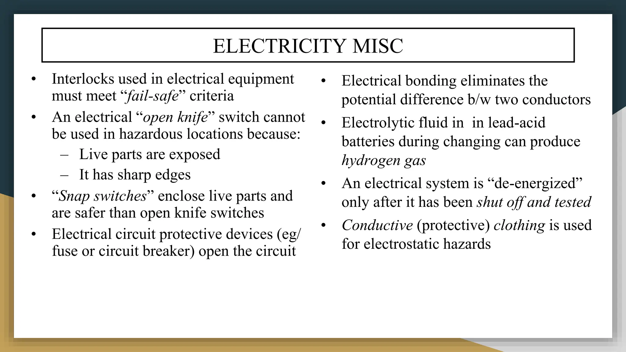 ELECTRICITY MISC
• Interlocks used in electrical equipment
must meet “fail-safe” criteria
• An electrical “open knife” switch cannot
be used in hazardous locations because:
– Live parts are exposed
– It has sharp edges
• “Snap switches” enclose live parts and
are safer than open knife switches
• Electrical circuit protective devices (eg/
fuse or circuit breaker) open the circuit
• Electrical bonding eliminates the
potential difference b/w two conductors
• Electrolytic fluid in in lead-acid
batteries during changing can produce
hydrogen gas
• An electrical system is “de-energized”
only after it has been shut off and tested
• Conductive (protective) clothing is used
for electrostatic hazards
 