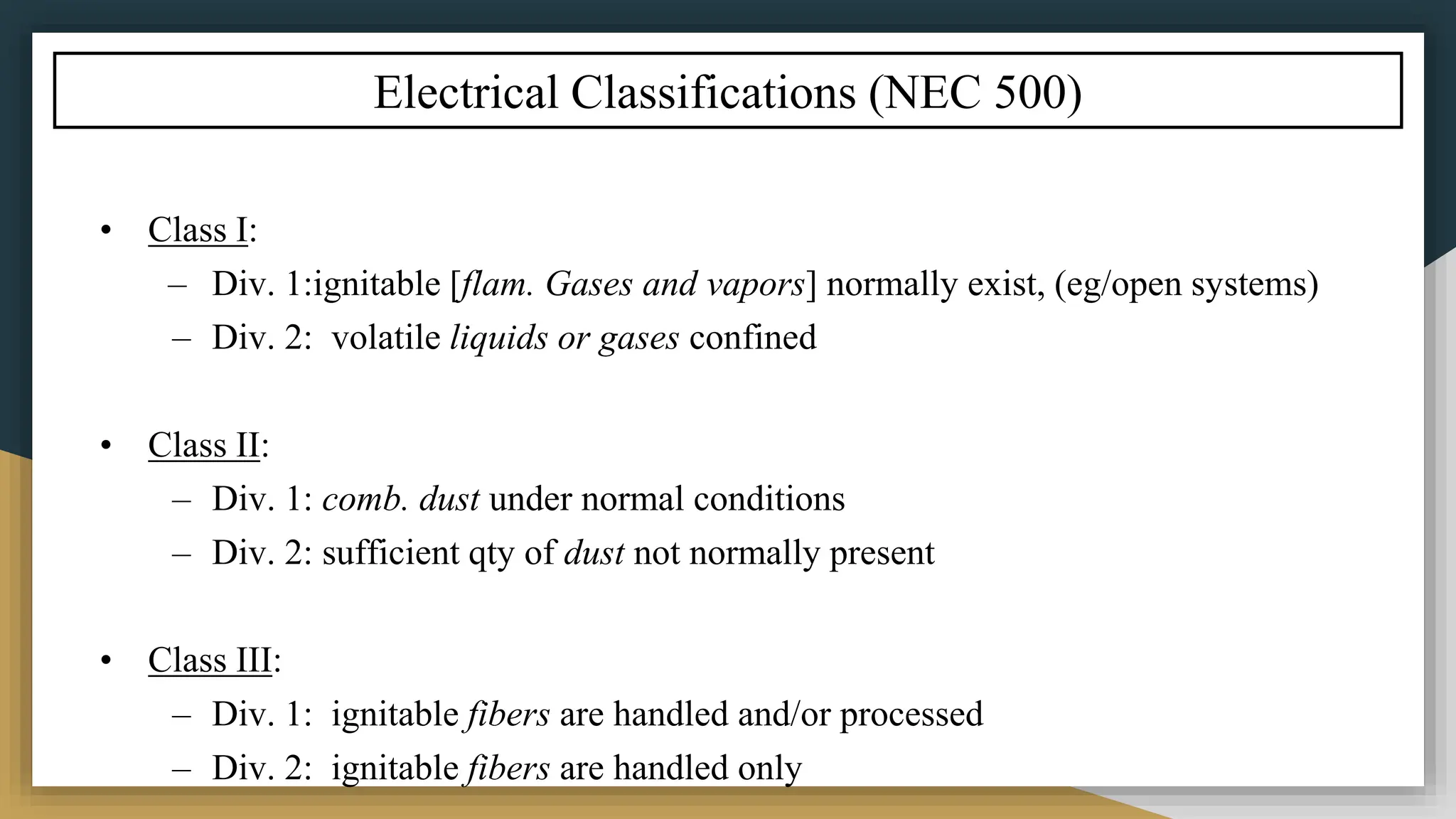 Electrical Classifications (NEC 500)
• Class I:
– Div. 1:ignitable [flam. Gases and vapors] normally exist, (eg/open systems)
– Div. 2: volatile liquids or gases confined
• Class II:
– Div. 1: comb. dust under normal conditions
– Div. 2: sufficient qty of dust not normally present
• Class III:
– Div. 1: ignitable fibers are handled and/or processed
– Div. 2: ignitable fibers are handled only
 