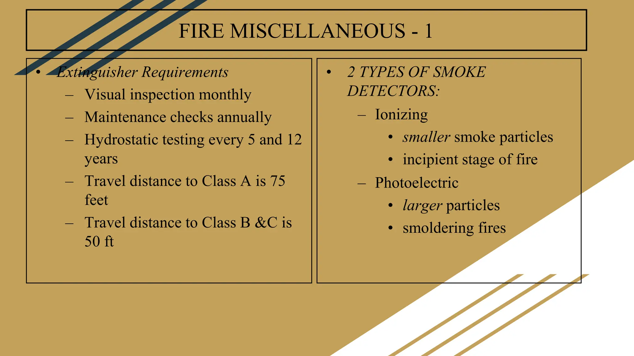 FIRE MISCELLANEOUS - 1
• Extinguisher Requirements
– Visual inspection monthly
– Maintenance checks annually
– Hydrostatic testing every 5 and 12
years
– Travel distance to Class A is 75
feet
– Travel distance to Class B &C is
50 ft
• 2 TYPES OF SMOKE
DETECTORS:
– Ionizing
• smaller smoke particles
• incipient stage of fire
– Photoelectric
• larger particles
• smoldering fires
 