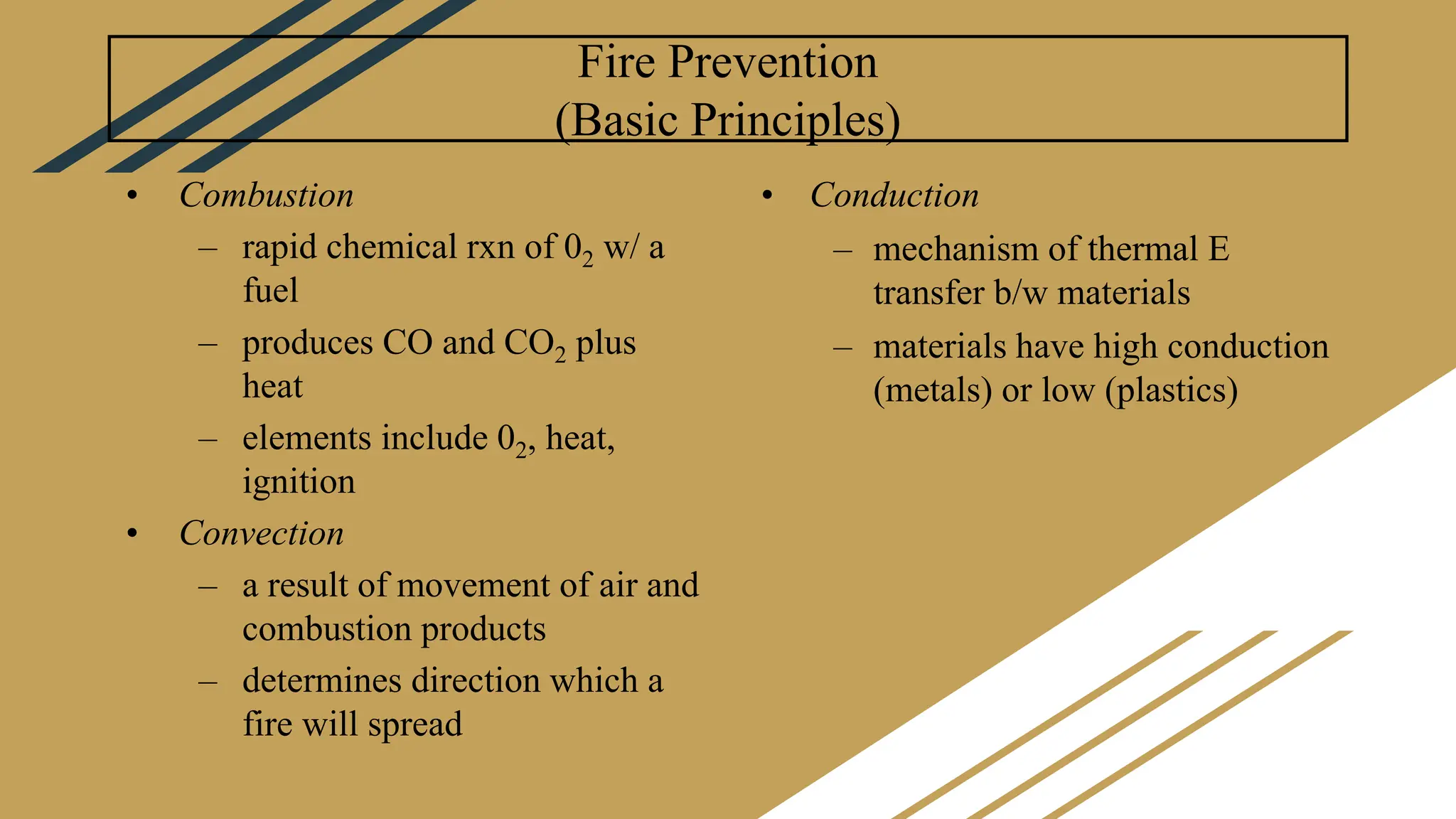 Fire Prevention
(Basic Principles)
• Combustion
– rapid chemical rxn of 02 w/ a
fuel
– produces CO and CO2 plus
heat
– elements include 02, heat,
ignition
• Convection
– a result of movement of air and
combustion products
– determines direction which a
fire will spread
• Conduction
– mechanism of thermal E
transfer b/w materials
– materials have high conduction
(metals) or low (plastics)
 