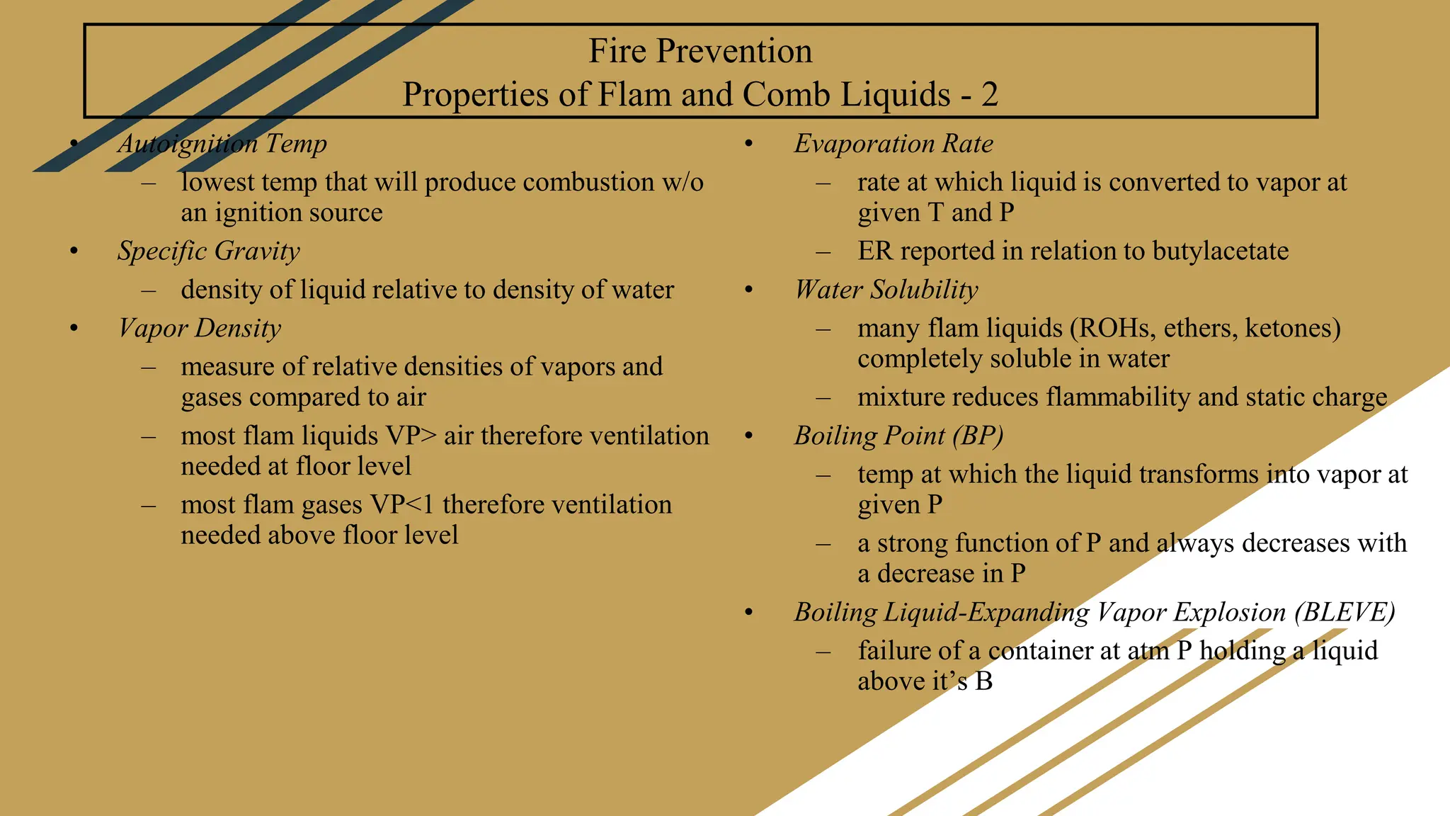Fire Prevention
Properties of Flam and Comb Liquids - 2
• Autoignition Temp
– lowest temp that will produce combustion w/o
an ignition source
• Specific Gravity
– density of liquid relative to density of water
• Vapor Density
– measure of relative densities of vapors and
gases compared to air
– most flam liquids VP> air therefore ventilation
needed at floor level
– most flam gases VP<1 therefore ventilation
needed above floor level
• Evaporation Rate
– rate at which liquid is converted to vapor at
given T and P
– ER reported in relation to butylacetate
• Water Solubility
– many flam liquids (ROHs, ethers, ketones)
completely soluble in water
– mixture reduces flammability and static charge
• Boiling Point (BP)
– temp at which the liquid transforms into vapor at
given P
– a strong function of P and always decreases with
a decrease in P
• Boiling Liquid-Expanding Vapor Explosion (BLEVE)
– failure of a container at atm P holding a liquid
above it’s B
 