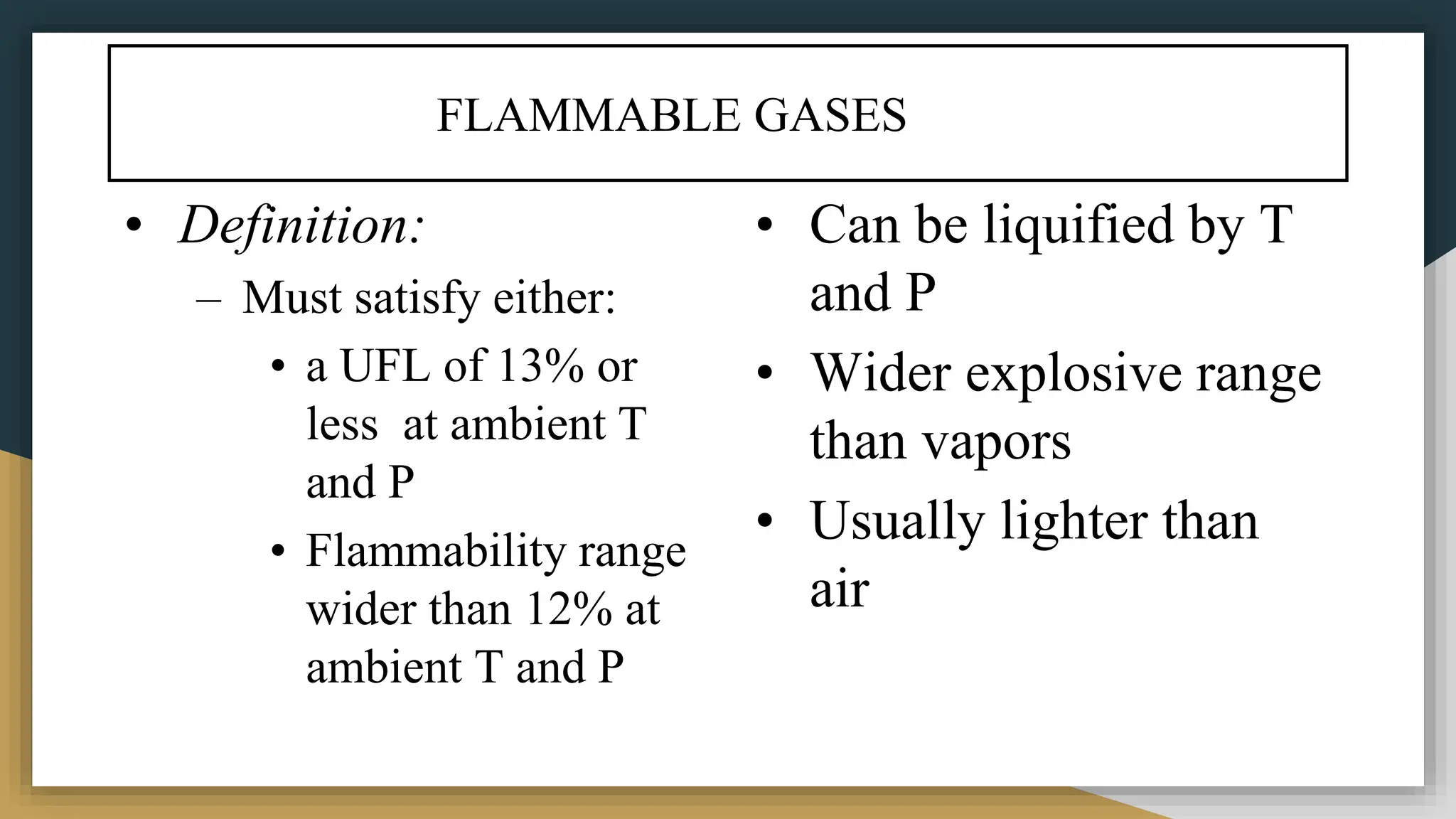 FLAMMABLE GASES
• Definition:
– Must satisfy either:
• a UFL of 13% or
less at ambient T
and P
• Flammability range
wider than 12% at
ambient T and P
• Can be liquified by T
and P
• Wider explosive range
than vapors
• Usually lighter than
air
 