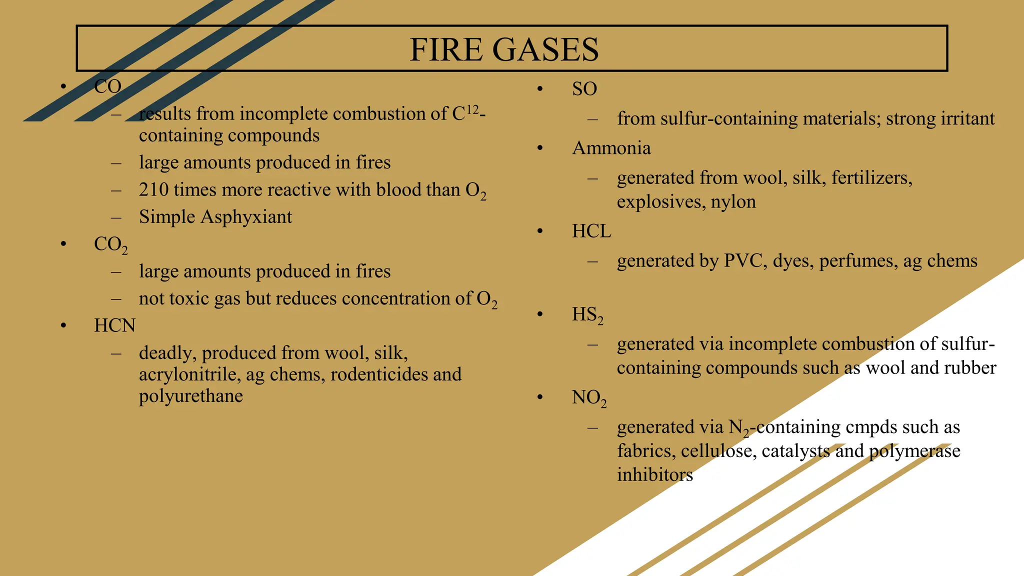 FIRE GASES
• CO
– results from incomplete combustion of C12-
containing compounds
– large amounts produced in fires
– 210 times more reactive with blood than O2
– Simple Asphyxiant
• CO2
– large amounts produced in fires
– not toxic gas but reduces concentration of O2
• HCN
– deadly, produced from wool, silk,
acrylonitrile, ag chems, rodenticides and
polyurethane
• SO
– from sulfur-containing materials; strong irritant
• Ammonia
– generated from wool, silk, fertilizers,
explosives, nylon
• HCL
– generated by PVC, dyes, perfumes, ag chems
• HS2
– generated via incomplete combustion of sulfur-
containing compounds such as wool and rubber
• NO2
– generated via N2-containing cmpds such as
fabrics, cellulose, catalysts and polymerase
inhibitors
 