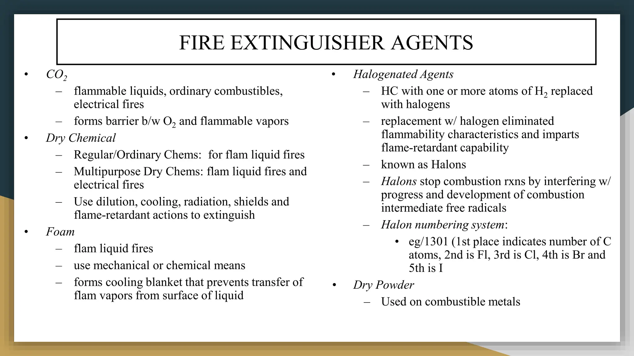 FIRE EXTINGUISHER AGENTS
• CO2
– flammable liquids, ordinary combustibles,
electrical fires
– forms barrier b/w O2 and flammable vapors
• Dry Chemical
– Regular/Ordinary Chems: for flam liquid fires
– Multipurpose Dry Chems: flam liquid fires and
electrical fires
– Use dilution, cooling, radiation, shields and
flame-retardant actions to extinguish
• Foam
– flam liquid fires
– use mechanical or chemical means
– forms cooling blanket that prevents transfer of
flam vapors from surface of liquid
• Halogenated Agents
– HC with one or more atoms of H2 replaced
with halogens
– replacement w/ halogen eliminated
flammability characteristics and imparts
flame-retardant capability
– known as Halons
– Halons stop combustion rxns by interfering w/
progress and development of combustion
intermediate free radicals
– Halon numbering system:
• eg/1301 (1st place indicates number of C
atoms, 2nd is Fl, 3rd is Cl, 4th is Br and
5th is I
• Dry Powder
– Used on combustible metals
 