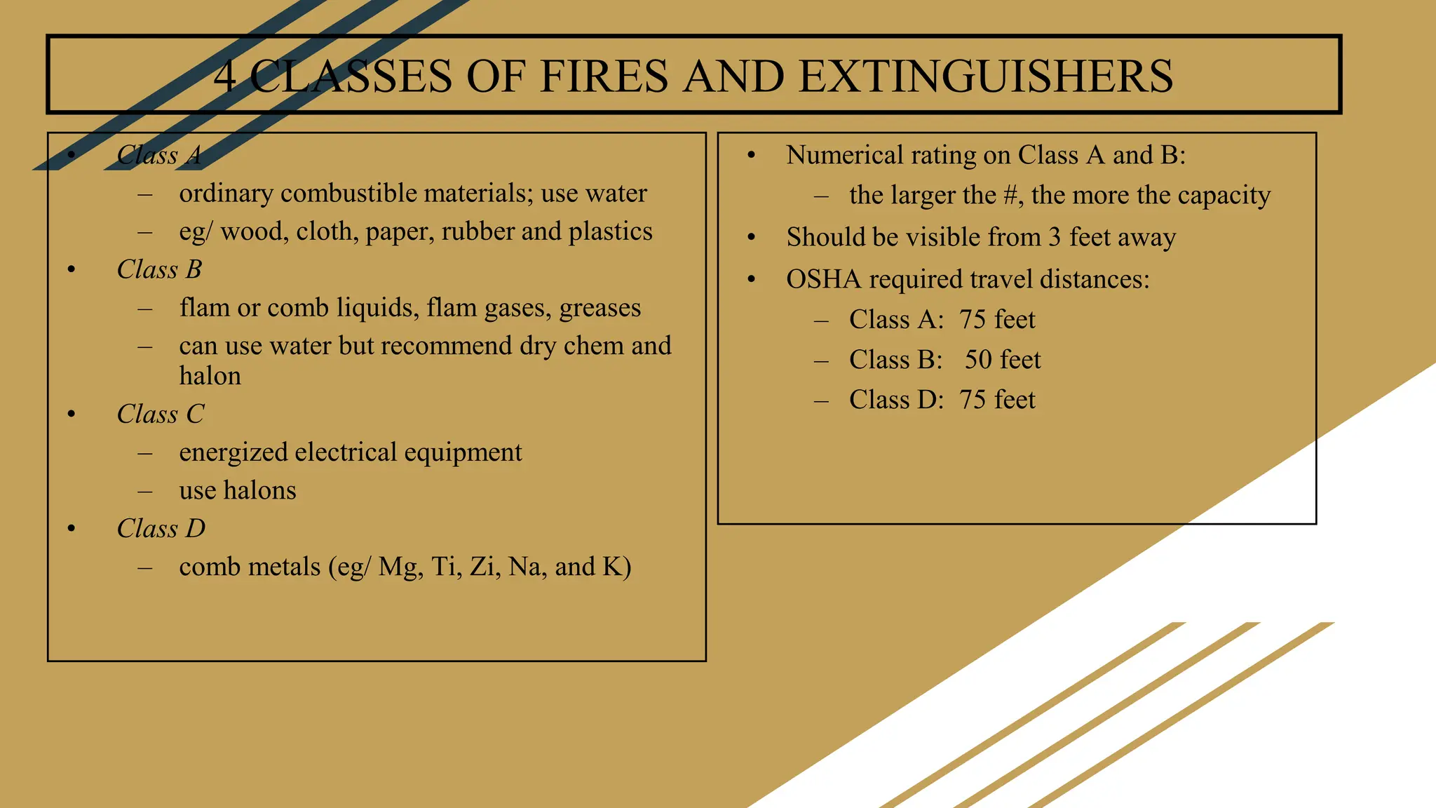 4 CLASSES OF FIRES AND EXTINGUISHERS
• Class A
– ordinary combustible materials; use water
– eg/ wood, cloth, paper, rubber and plastics
• Class B
– flam or comb liquids, flam gases, greases
– can use water but recommend dry chem and
halon
• Class C
– energized electrical equipment
– use halons
• Class D
– comb metals (eg/ Mg, Ti, Zi, Na, and K)
• Numerical rating on Class A and B:
– the larger the #, the more the capacity
• Should be visible from 3 feet away
• OSHA required travel distances:
– Class A: 75 feet
– Class B: 50 feet
– Class D: 75 feet
 