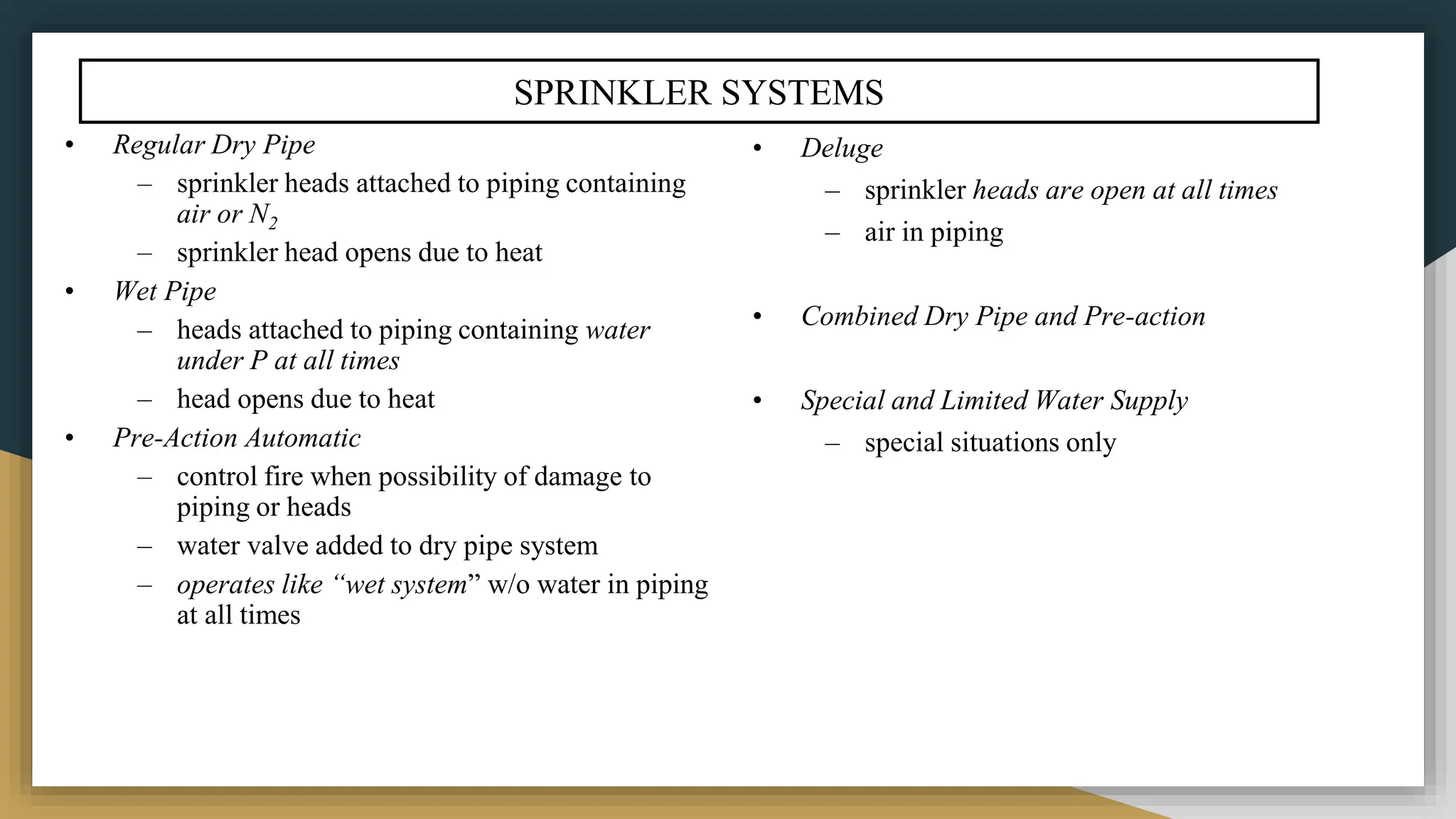 SPRINKLER SYSTEMS
• Regular Dry Pipe
– sprinkler heads attached to piping containing
air or N2
– sprinkler head opens due to heat
• Wet Pipe
– heads attached to piping containing water
under P at all times
– head opens due to heat
• Pre-Action Automatic
– control fire when possibility of damage to
piping or heads
– water valve added to dry pipe system
– operates like “wet system” w/o water in piping
at all times
• Deluge
– sprinkler heads are open at all times
– air in piping
• Combined Dry Pipe and Pre-action
• Special and Limited Water Supply
– special situations only
 