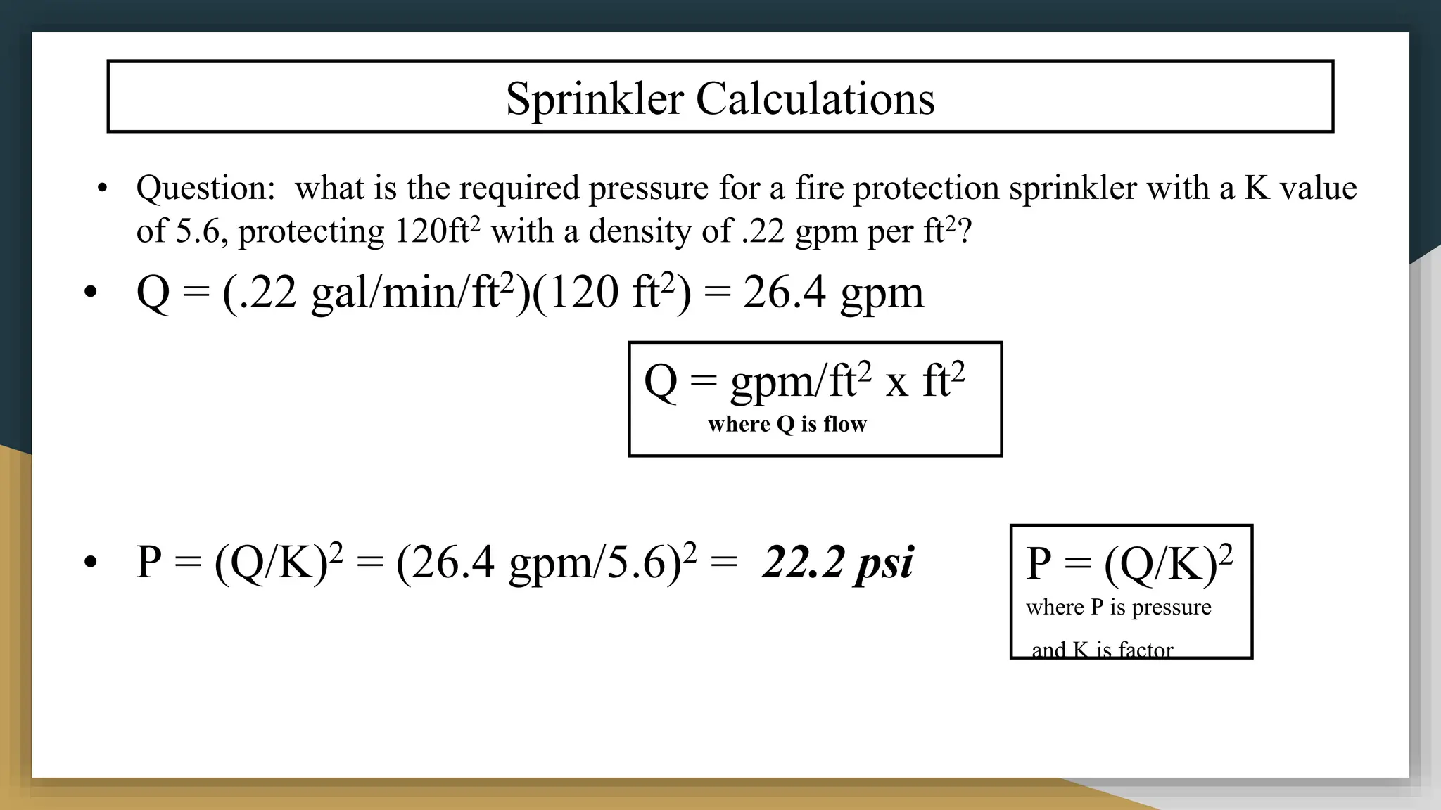 Sprinkler Calculations
• Question: what is the required pressure for a fire protection sprinkler with a K value
of 5.6, protecting 120ft2 with a density of .22 gpm per ft2?
• Q = (.22 gal/min/ft2)(120 ft2) = 26.4 gpm
• P = (Q/K)2 = (26.4 gpm/5.6)2 = 22.2 psi
Q = gpm/ft2 x ft2
where Q is flow
P = (Q/K)2
where P is pressure
and K is factor
 