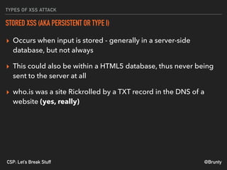@BruntyCSP: Let’s Break Stuff
TYPES OF XSS ATTACK
STORED XSS (AKA PERSISTENT OR TYPE I)
▸ Occurs when input is stored - generally in a server-side
database, but not always
▸ This could also be within a HTML5 database, thus never being
sent to the server at all
▸ who.is was a site Rickrolled by a TXT record in the DNS of a
website (yes, really)
 