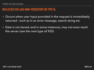 @BruntyCSP: Let’s Break Stuff
TYPES OF XSS ATTACK
REFLECTED XSS (AKA NON-PERSISTENT OR TYPE II)
▸ Occurs when user input provided in the request is immediately
returned - such as in an error message, search string etc
▸ Data is not stored, and in some instances, may not even reach
the server (see the next type of XSS)
 