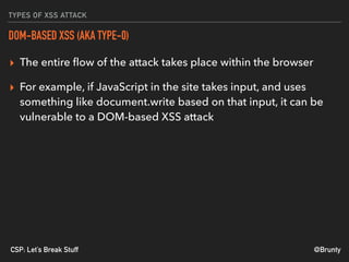 @BruntyCSP: Let’s Break Stuff
TYPES OF XSS ATTACK
DOM-BASED XSS (AKA TYPE-0)
▸ The entire ﬂow of the attack takes place within the browser
▸ For example, if JavaScript in the site takes input, and uses
something like document.write based on that input, it can be
vulnerable to a DOM-based XSS attack
 