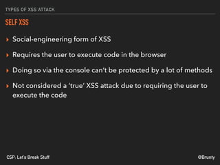 @BruntyCSP: Let’s Break Stuff
TYPES OF XSS ATTACK
SELF XSS
▸ Social-engineering form of XSS
▸ Requires the user to execute code in the browser
▸ Doing so via the console can’t be protected by a lot of methods
▸ Not considered a ‘true’ XSS attack due to requiring the user to
execute the code
 