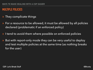 @BruntyCSP: Let’s Break Stuff
WAYS TO MAKE DEALING WITH A CSP EASIER
MULTIPLE POLICIES
▸ They complicate things
▸ For a resource to be allowed, it must be allowed by all policies
declared (problematic if an enforced policy)
▸ I tend to avoid them where possible on enforced policies
▸ But with report-only mode they can be very useful to deploy
and test multiple policies at the same time (as nothing breaks
for the user)
 