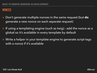 @BruntyCSP: Let’s Break Stuff
WAYS TO REMOVE BARRIERS IN DEVELOPMENT
NONCES
▸ Don’t generate multiple nonces in the same request (but do
generate a new nonce on each separate request)
▸ If using a templating engine (such as twig) - add the nonce as a
global so it’s available in every template by default
▸ Write a helper in your template engine to generate script tags
with a nonce if it’s available
 