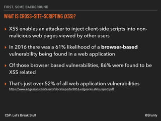 @BruntyCSP: Let’s Break Stuff
FIRST, SOME BACKGROUND
WHAT IS CROSS-SITE-SCRIPTING (XSS)?
▸ XSS enables an attacker to inject client-side scripts into non-
malicious web pages viewed by other users
▸ In 2016 there was a 61% likelihood of a browser-based
vulnerability being found in a web application
▸ Of those browser based vulnerabilities, 86% were found to be
XSS related
▸ That’s just over 52% of all web application vulnerabilities 
https://www.edgescan.com/assets/docs/reports/2016-edgescan-stats-report.pdf
 