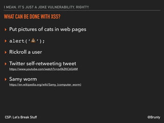 @BruntyCSP: Let’s Break Stuff
I MEAN, IT’S JUST A JOKE VULNERABILITY, RIGHT?!
WHAT CAN BE DONE WITH XSS?
▸ Put pictures of cats in web pages
▸ alert(‘💩’);
▸ Rickroll a user
▸ Twitter self-retweeting tweet 
https://www.youtube.com/watch?v=zv0kZKC6GAM
▸ Samy worm 
https://en.wikipedia.org/wiki/Samy_(computer_worm)
 