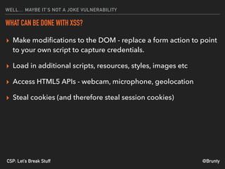 @BruntyCSP: Let’s Break Stuff
WELL… MAYBE IT’S NOT A JOKE VULNERABILITY
WHAT CAN BE DONE WITH XSS?
▸ Make modiﬁcations to the DOM - replace a form action to point
to your own script to capture credentials.
▸ Load in additional scripts, resources, styles, images etc
▸ Access HTML5 APIs - webcam, microphone, geolocation
▸ Steal cookies (and therefore steal session cookies)
 