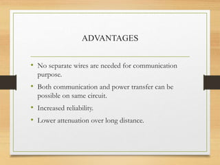 ADVANTAGES
• No separate wires are needed for communication
purpose.
• Both communication and power transfer can be
possible on same circuit.
• Increased reliability.
• Lower attenuation over long distance.
 