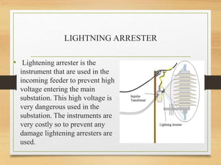 LIGHTNING ARRESTER
• Lightening arrester is the
instrument that are used in the
incoming feeder to prevent high
voltage entering the main
substation. This high voltage is
very dangerous used in the
substation. The instruments are
very costly so to prevent any
damage lightening arresters are
used.
 