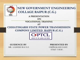 NEW GOVERNMENT ENGINEERING
COLLAGE RAIPUR (C.G.)
A PRESENTATION
ON
VOCATIONAL TRANING
AT
CHHATISGARH STATE POWER TRANSMISSION
COMPONY LIMITED RAIPUR (C.G.)
GUIDENCE BY PRESENTED BY
MR. AASHISH RAI E.E OMPRAKASH SAHU
ET&T 5 SEM .
 