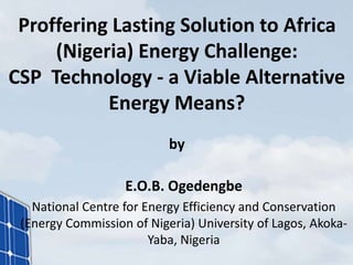 Proffering Lasting Solution to Africa
(Nigeria) Energy Challenge:
CSP Technology - a Viable Alternative
Energy Means?
by
E.O.B. Ogedengbe
National Centre for Energy Efficiency and Conservation
(Energy Commission of Nigeria) University of Lagos, Akoka-
Yaba, Nigeria
 