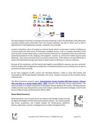 Copyright © 2015 Mind Commerce - All Rights Reserved Page 4 of 4
The above diagram illustrates an example of location brokering in which the LBS Broker entity effectively
purchases location query information form the network operators and sells to others such as who is
depicted here in this hypothetical example : StarBucks, Visa, and AAA.
Location is therefore a form of Location as a Service (LaaS), which in many ways is similar to Software as
a Service (SaaS) and other forms of third-party managed services. LaaS is a complex derivative of the
cloud services concept while being a natural business extension for corporations that have built their
operating foundations on GIS, mapping, and navigation. Location as a Service for mobile requires cloud
balancing. Users move and need access to services as they travel. If the solution is to work efficiently, it
needs to be distributed among many clouds to allow maximum efficiency in resource utilization.
Because of this complexity, and the need to pull together many different resources, we see a particular
need for location API management to reside with a centralized authority so as to achieve trust as well as
economies of scale and scope.
As for most categories of APIs, carriers will ultimately become a utility as more third parties and
intermediaries fill the gap between developer and carrier. However, the pace of the transition will be
relatively slow.
The Mind Commerce research report, Communication Service Provider B2B Data Services: Telecom
APIs and Data as a Service (DaaS) 2015 - 2020, evaluates CSP B2B data services opportunities. The
report provides an in-depth assessment of the global Telecom Network API market, including business
models, business case, best practices, value chain analysis, operator and vendor strategies, vision for the
future of telecom data, and forecasts for 2015 to 2020.
About Mind Commerce
Mind Commerce is your trusted source for research and strategic analysis focused
on digital technologies and the telecommunications industry. Our reports provide
key trends, projections, and in-depth analysis for infrastructure, platforms,
devices, applications, services, emerging business models and opportunities.
 