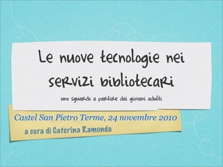 a cura di Caterina Ramonda
Le nuove tecnologie nei
servizi bibliotecari
uno sguardo a partire dai giovani adulti
Castel San Pietro Terme, 24 novembre 2010
 