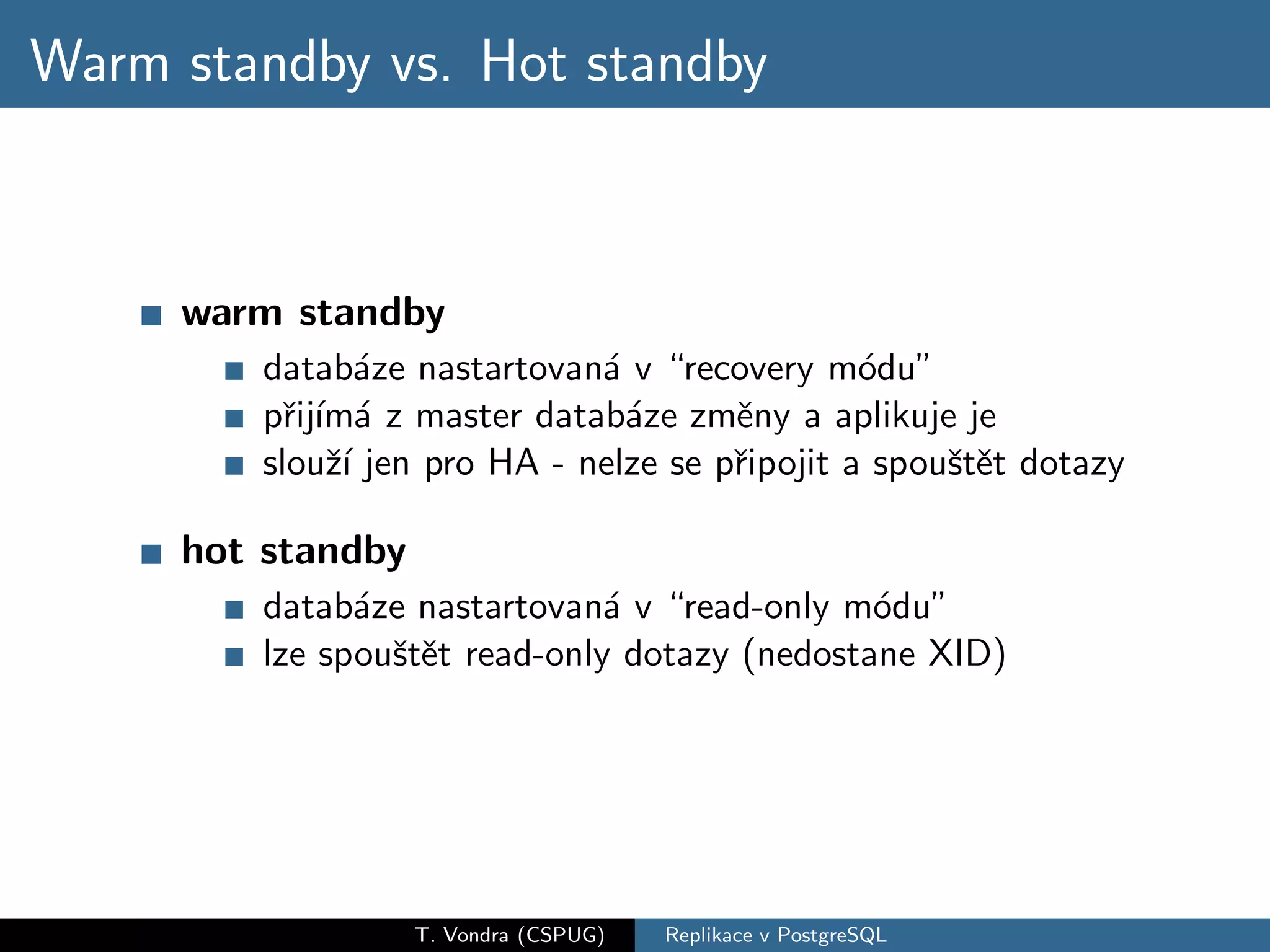 Warm standby vs. Hot standby



     warm standby
        datab´ze nastartovan´ v “recovery m´du”
                a            a                 o
        pˇij´ a z master datab´ze zmˇny a aplikuje je
          r ım´                a      e
        slouˇ´ jen pro HA - nelze se pˇipojit a spouˇtˇt dotazy
             zı                       r             se

     hot standby
        datab´ze nastartovan´ v “read-only m´du”
              a               a               o
        lze spouˇtˇt read-only dotazy (nedostane XID)
                se




                   T. Vondra (CSPUG)   Replikace v PostgreSQL
 
