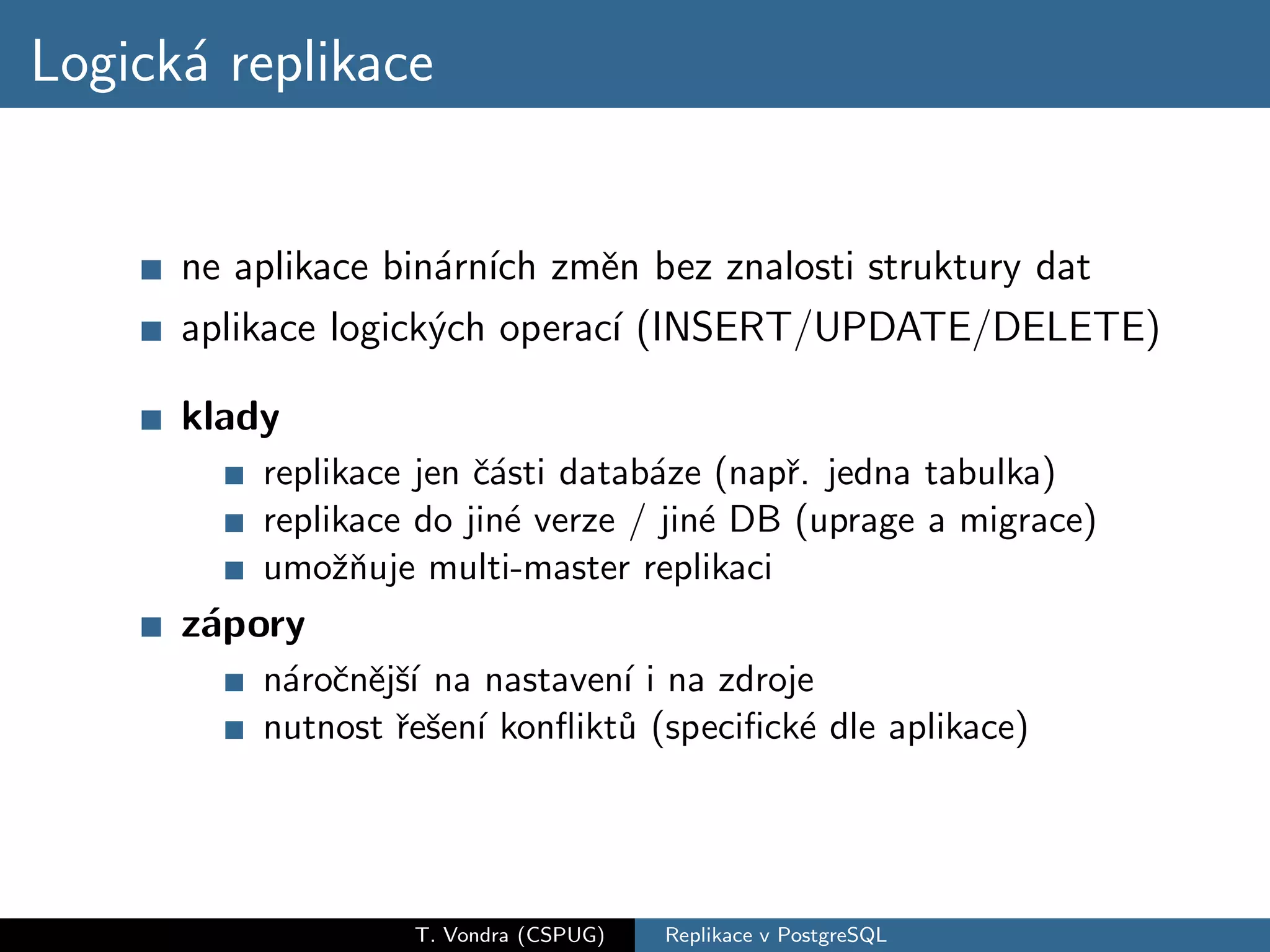 Logick´ replikace
      a


      ne aplikace bin´rn´ zmˇn bez znalosti struktury dat
                     a ıch     e
      aplikace logick´ch operac´ (INSERT/UPDATE/DELETE)
                     y          ı

      klady
          replikace jen ˇ´sti datab´ze (napˇ. jedna tabulka)
                        ca         a       r
          replikace do jin´ verze / jin´ DB (uprage a migrace)
                          e            e
          umoˇnuje multi-master replikaci
               zˇ
      z´pory
       a
          n´roˇnˇjˇ´ na nastaven´ i na zdroje
           a c e sı             ı
          nutnost ˇeˇen´ konﬂikt˚ (speciﬁck´ dle aplikace)
                  r s ı         u           e




                   T. Vondra (CSPUG)   Replikace v PostgreSQL
 