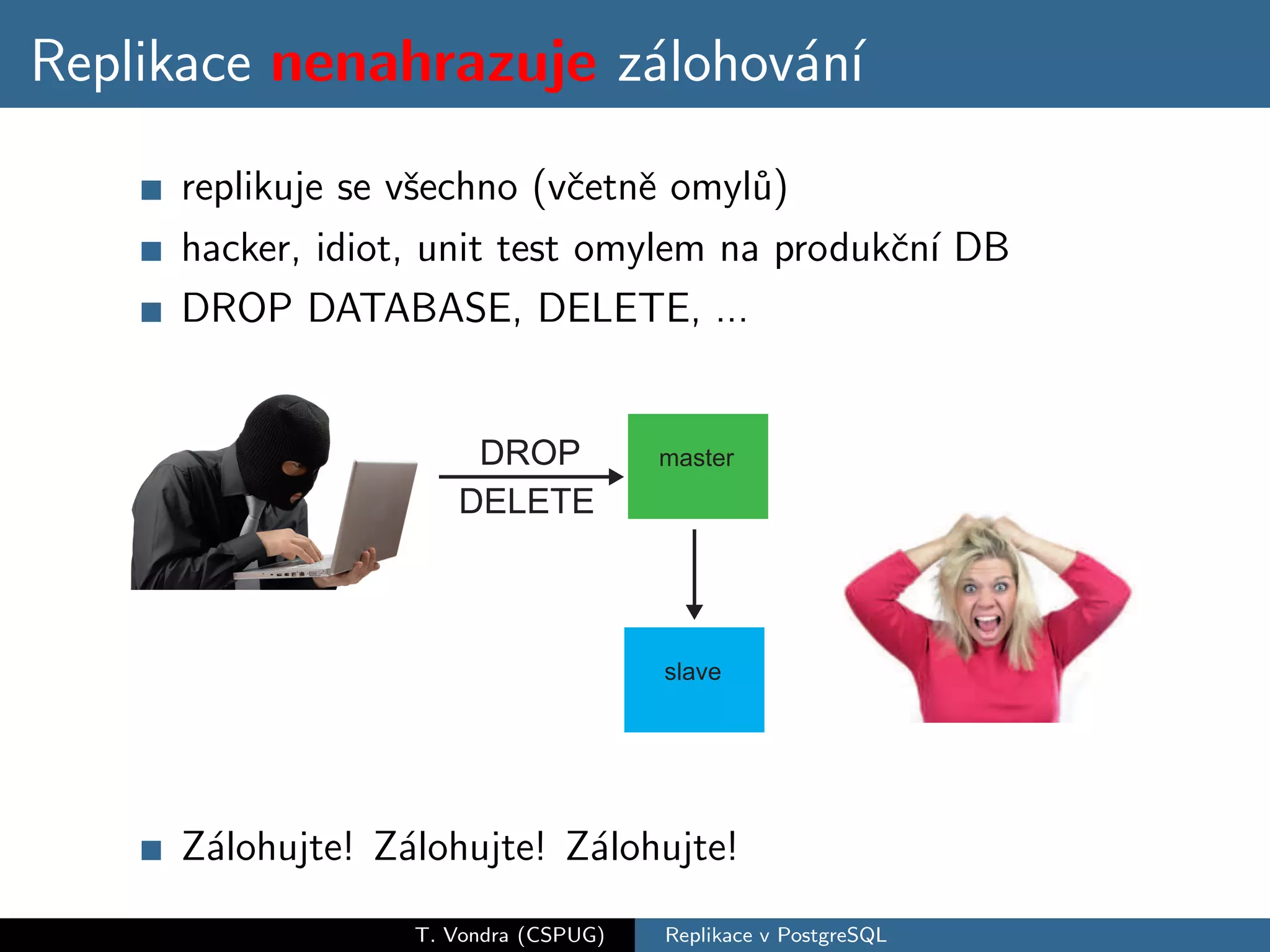 Replikace nenahrazuje z´lohov´n´
                       a     a ı
     replikuje se vˇechno (vˇetnˇ omyl˚)
                   s         c e       u
     hacker, idiot, unit test omylem na produkˇn´ DB
                                              c ı
     DROP DATABASE, DELETE, ...




     Z´lohujte! Z´lohujte! Z´lohujte!
      a          a          a
                  T. Vondra (CSPUG)   Replikace v PostgreSQL
 