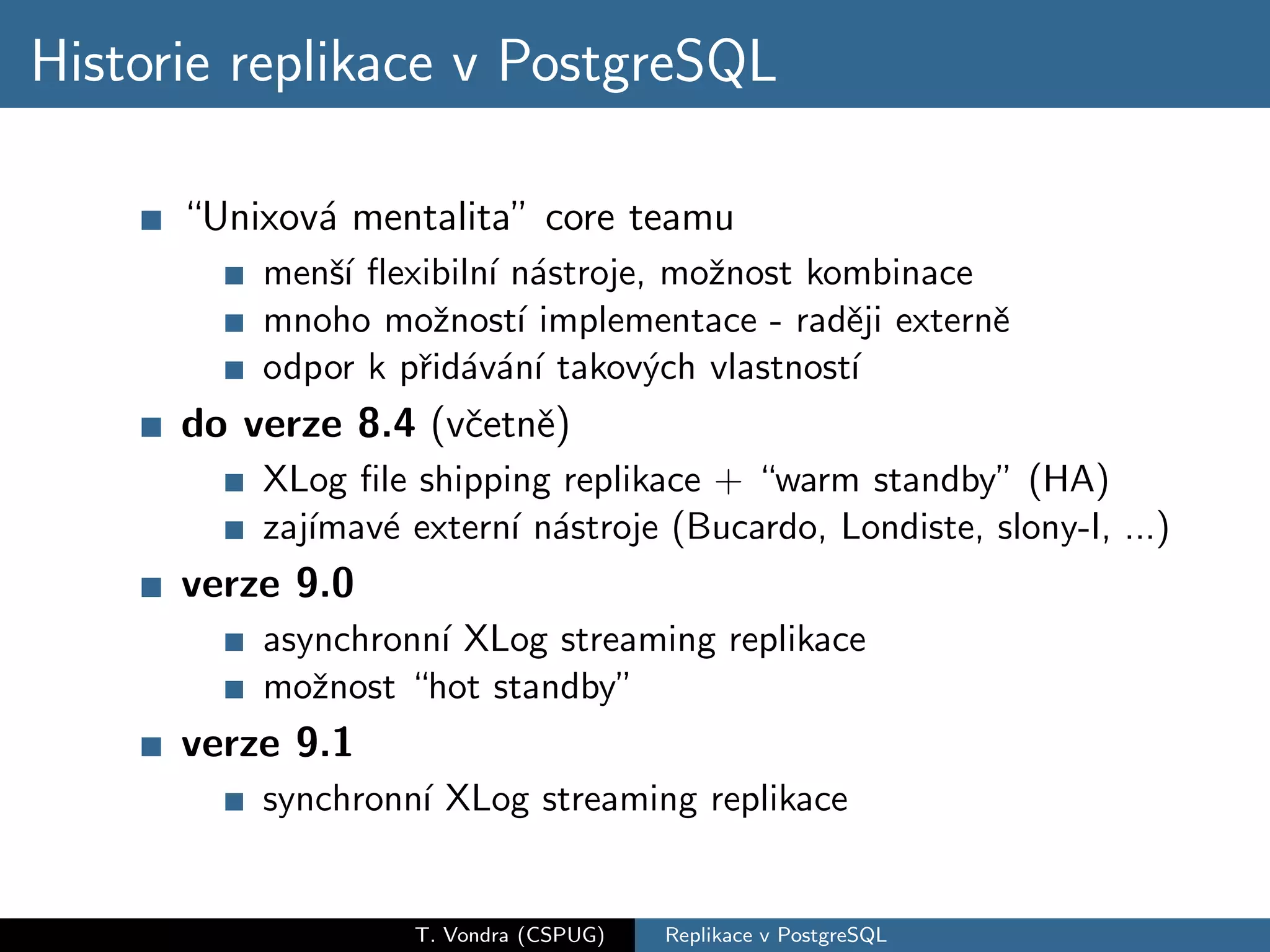 Historie replikace v PostgreSQL

      “Unixov´ mentalita” core teamu
             a
          menˇ´ ﬂexibiln´ n´stroje, moˇnost kombinace
             sı         ı a           z
          mnoho moˇnost´ implementace - radˇji externˇ
                    z     ı                   e       e
          odpor k pˇid´v´n´ takov´ch vlastnost´
                   r a a ı         y          ı
      do verze 8.4 (vˇetnˇ)
                     c e
          XLog ﬁle shipping replikace + “warm standby” (HA)
          zaj´
             ımav´ extern´ n´stroje (Bucardo, Londiste, slony-I, ...)
                 e       ı a
      verze 9.0
          asynchronn´ XLog streaming replikace
                    ı
          moˇnost “hot standby”
             z
      verze 9.1
          synchronn´ XLog streaming replikace
                   ı


                   T. Vondra (CSPUG)   Replikace v PostgreSQL
 